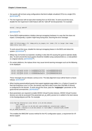 Chapter 5. Known Issues



• Xen guests will not boot using configurations that bind multiple virtualized CPUs to a single CPU.
             40
  (BZ#570056 )

• The Xen hypervisor will not start when booting from an iSCSI disk. To work around this issue,
  disable the Xen hypervisor's EDD feature with the "edd=off" kernel parameter. For example:


  kernel -/xen.gz edd=off

               41
  (BZ#568336 )

• Some BIOS implementations initialize interrupt remapping hardware in a way that Xen does not
  expect. Consequently, a system might hang during boot, returning the error message:


  (XEN) [VT-D]intremap.c:73: remap_entry_to_ioapic_rte: index (74) is larger than remap
  table entry size (55)!


  To work around this issue, disable the interrupt remapping feature in the BIOS and reboot the
                       42
  system. (BZ#563546 )

• blktap may not function as expected, resulting in slow disk I/O causing the guest to operate slowly
  also. To work around this issue guests should be installed using a physical disk (i.e. a real partition
                                   43
  or a logical volume). (BZ#545692 )

• On certain platforms, the mptsas driver may cause kernel warning messages such as the following
  to be displayed:


      kernel unaligned access to 0xe0000034f327f0ff, ip=0xa0000002040c4870
      kernel unaligned access to 0xe0000034f327cbff, ip=0xa0000002040c4870
      kernel unaligned access to 0xe00000300c9581ff, ip=0xa0000002040c4870


  These messages do not indicate a serious error. The data alignment issue will be fixed in a future
                    44
  release. BZ#570000

• When booting paravirtualized guests that support gigabyte page tables (i.e. a Fedora 11 guest) on
  Red Hat Enterprise Linux 5.4 Xen, the domain may fail to start if more than 2047MB of memory
  is configured for the domain. To work around this issue, pass the "nogbpages" parameter on the
                                            45
  guest kernel command-line. (BZ#502826)

• Boot parameters are required to enable SR/IOV Virtual Function devices. SR/IOV Virtual Function
  devices can only be accessed if the parameter pci_pt_e820_access=on is added to the boot stanza
  in the /boot/grub/grub.conf file. For example:


  title Red Hat Enterprise Linux Server (2.6.18-152.el5xen)
          root (hd0,1)
          kernel -/xen.gz-2.6.18-152.el5 com1=115200,8n1 console=com1 iommu=1
          module -/vmlinuz-2.6.18-152.el5xen ro root=LABEL=/ console=ttyS0,115200
  pci_pt_e820_access=on


  This enables the MMCONF access method for the PCI configuration space, a requirement for VF
  device support




310
 