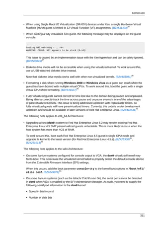 kernel-xen



• When using Single Root I/O Virtualization (SR-IOV) devices under Xen, a single Hardware Virtual
                                                                                      46
  Machine (HVM) guest is limited to 12 Virtual Function (VF) assignments. (BZ#511403)

• When booting a fully virtualized Xen guest, the following message may be displayed on the guest
  console:


  testing NMI watchdog -... <4>
  WARNING: CPU#0: NMI appears to be stuck (0->0)!


  This issue is caused by an implementation issue with the Xen hypervisor and can be safely ignored.
                47
  (BZ#500845)

• Diskette drive media will not be accessible when using the virtualized kernel. To work around this,
  use a USB-attached diskette drive instead.
                                                                                               48
  Note that diskette drive media works well with other non-virtualized kernels. (BZ#401081)

• Formatting a disk when running Windows 2008 or Windows Vista as a guest can crash when the
  guest has been booted with multiple virtual CPUs. To work around this, boot the guest with a single
                                             49
  virtual CPU when formatting. (BZ#441627)

• Fully virtualized guests cannot correct for time lost due to the domain being paused and unpaused.
  Being able to correctly track the time across pause and unpause events is one of the advantages
  of paravirtualized kernels. This issue is being addressed upstream with replaceable timers, so
  fully virtualized guests will have paravirtualized timers. Currently, this code is under development
                                                                                                   50
  upstream and should be available in later versions of Red Hat Enterprise Linux. (BZ#422531)

The following note applies to x86_64 Architectures:

• Upgrading a host (dom0) system to Red Hat Enterprise Linux 5.2 may render existing Red Hat
  Enterprise Linux 4.5 SMP paravirtualized guests unbootable. This is more likely to occur when the
  host system has more than 4GB of RAM.

  To work around this, boot each Red Hat Enterprise Linux 4.5 guest in single CPU mode and
                                                                                           51
  upgrade its kernel to the latest version (for Red Hat Enterprise Linux 4.5.z). (BZ#253087 ,
               52
  BZ#251013)

The following note applies to the ia64 Architecture:

• On some Itanium systems configured for console output to VGA, the dom0 virtualized kernel may
  fail to boot. This is because the virtualized kernel failed to properly detect the default console device
  from the Extensible Firmware Interface (EFI) settings.

  When this occurs, add the boot parameter console=tty to the kernel boot options in /boot/efi/
                             53
  elilo.conf. (BZ#249076)

• On some Itanium systems (such as the Hitachi Cold Fusion 3e), the serial port cannot be detected
  in dom0 when VGA is enabled by the EFI Maintenance Manager. As such, you need to supply the
  following serial port information to the dom0 kernel:

  • Speed in bits/second

  • Number of data bits




                                                                                                       311
 