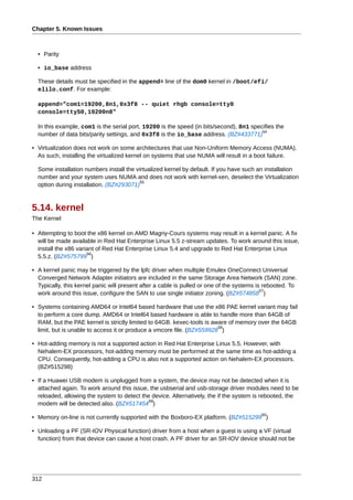 Chapter 5. Known Issues



  • Parity

  • io_base address

  These details must be specified in the append= line of the dom0 kernel in /boot/efi/
  elilo.conf. For example:

  append="com1=19200,8n1,0x3f8 -- quiet rhgb console=tty0
  console=ttyS0,19200n8"

  In this example, com1 is the serial port, 19200 is the speed (in bits/second), 8n1 specifies the
                                                                                         54
  number of data bits/parity settings, and 0x3f8 is the io_base address. (BZ#433771)

• Virtualization does not work on some architectures that use Non-Uniform Memory Access (NUMA).
  As such, installing the virtualized kernel on systems that use NUMA will result in a boot failure.

  Some installation numbers install the virtualized kernel by default. If you have such an installation
  number and your system uses NUMA and does not work with kernel-xen, deselect the Virtualization
                                          55
  option during installation. (BZ#293071)



5.14. kernel
The Kernel

• Attempting to boot the x86 kernel on AMD Magny-Cours systems may result in a kernel panic. A fix
  will be made available in Red Hat Enterprise Linux 5.5 z-stream updates. To work around this issue,
  install the x86 variant of Red Hat Enterprise Linux 5.4 and upgrade to Red Hat Enterprise Linux
                      56
  5.5.z. (BZ#575799 )

• A kernel panic may be triggered by the lpfc driver when multiple Emulex OneConnect Universal
  Converged Network Adapter initiators are included in the same Storage Area Network (SAN) zone.
  Typically, this kernel panic will present after a cable is pulled or one of the systems is rebooted. To
                                                                                            57
  work around this issue, configure the SAN to use single initiator zoning. (BZ#574858 )

• Systems containing AMD64 or Intel64 based hardware that use the x86 PAE kernel variant may fail
  to perform a core dump. AMD64 or Intel64 based hardware is able to handle more than 64GB of
  RAM, but the PAE kernel is strictly limited to 64GB. kexec-tools is aware of memory over the 64GB
                                                                        58
  limit, but is unable to access it or produce a vmcore file. (BZ#559928 )

• Hot-adding memory is not a supported action in Red Hat Enterprise Linux 5.5. However, with
  Nehalem-EX processors, hot-adding memory must be performed at the same time as hot-adding a
  CPU. Consequently, hot-adding a CPU is also not a supported action on Nehalem-EX processors.
  (BZ#515298)

• If a Huawei USB modem is unplugged from a system, the device may not be detected when it is
  attached again. To work around this issue, the usbserial and usb-storage driver modules need to be
  reloaded, allowing the system to detect the device. Alternatively, the if the system is rebooted, the
                                             59
  modem will be detected also. (BZ#517454 )
                                                                                           60
• Memory on-line is not currently supported with the Boxboro-EX platform. (BZ#515299 )

• Unloading a PF (SR-IOV Physical function) driver from a host when a guest is using a VF (virtual
  function) from that device can cause a host crash. A PF driver for an SR-IOV device should not be




312
 