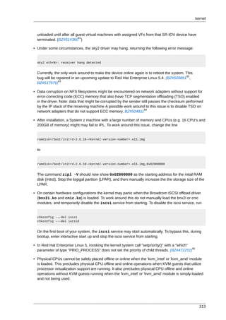 kernel



  unloaded until after all guest virtual machines with assigned VFs from that SR-IOV device have
                            61
  terminated. (BZ#514360 )

• Under some circumstances, the sky2 driver may hang, returning the following error message:


  sky2 eth<N>: receiver hang detected


  Currently, the only work around to make the device online again is to reboot the system. This
                                                                                           62
  bug will be repaired in an upcoming update to Red Hat Enterprise Linux 5.4. (BZ#509891 ,
               63
  BZ#517976)

• Data corruption on NFS filesystems might be encountered on network adapters without support for
  error-correcting code (ECC) memory that also have TCP segmentation offloading (TSO) enabled
  in the driver. Note: data that might be corrupted by the sender still passes the checksum performed
  by the IP stack of the receiving machine A possible work around to this issue is to disable TSO on
                                                                   64
  network adapters that do not support ECC memory. BZ#504811

• After installation, a System z machine with a large number of memory and CPUs (e.g. 16 CPU's and
  200GB of memory) might may fail to IPL. To work around this issue, change the line


  ramdisk=/boot/initrd-2.6.18-<kernel-version-number>.el5.img


  to


  ramdisk=/boot/initrd-2.6.18-<kernel-version-number>.el5.img,0x02000000


  The command zipl -V should now show 0x02000000 as the starting address for the inital RAM
  disk (initrd). Stop the logigal partiton (LPAR), and then manually increase the the storage size of the
  LPAR.

• On certain hardware configurations the kernel may panic when the Broadcom iSCSI offload driver
  (bnx2i.ko and cnic.ko) is loaded. To work around this do not manually load the bnx2i or cnic
  modules, and temporarily disable the iscsi service from starting. To disable the iscsi service, run


  chkconfig ---del iscsi
  chkconfig ---del iscsid


  On the first boot of your system, the iscsi service may start automatically. To bypass this, during
  bootup, enter interactive start up and stop the iscsi service from starting.

• In Red Hat Enterprise Linux 5, invoking the kernel system call "setpriority()" with a "which"
                                                                                                65
  parameter of type "PRIO_PROCESS" does not set the priority of child threads. (BZ#472251)

• Physical CPUs cannot be safely placed offline or online when the 'kvm_intel' or 'kvm_amd' module
  is loaded. This precludes physical CPU offline and online operations when KVM guests that utilize
  processor virtualization support are running. It also precludes physical CPU offline and online
  operations without KVM guests running when the 'kvm_intel' or 'kvm_amd' module is simply loaded
  and not being used.




                                                                                                       313
 