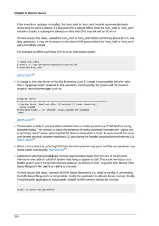 Chapter 5. Known Issues



  If the kmod-kvm package is installed, the 'kvm_intel' or 'kvm_amd' module automatically loads
  during boot on some systems. If a physical CPU is placed offline while the 'kvm_intel' or 'kvm_amd'
  module is loaded a subsequent attempt to online that CPU may fail with an I/O error.

  To work around this issue, unload the 'kvm_intel' or 'kvm_amd' before performing physical CPU hot-
  plug operations. It may be necessary to shut down KVM guests before the 'kvm_intel' or 'kvm_amd'
  will successfully unload.

  For example, to offline a physical CPU 6 on an Intel based system:


  # rmmod kvm_intel
  # echo 0 > -/sys/devices/system/cpu/cpu6/online
  # modprobe kvm_intel


                66
  (BZ#515557)

• A change to the cciss driver in Red Hat Enterprise Linux 5.4 made it incompatible with the "echo
  disk > /sys/power/state" suspend-to-disk operation. Consequently, the system will not suspend
  properly, returning messages such as:


  Stopping tasks:
  ======================================================================
   stopping tasks timed out after 20 seconds (1 tasks remaining):
    cciss_scan00
  Restarting tasks...<6> Strange, cciss_scan00 not stopped
   done

                67
  (BZ#513472)

• The kernel is unable to properly detect whether there is media present in a CD-ROM drive during
  kickstart installs. The function to check the presence of media incorrectly interprets the "logical unit
  is becoming ready" sense, returning that the drive is ready when it is not. To work around this issue,
  wait several seconds between inserting a CD and asking the installer (anaconda) to refresh the CD.
                 68
  (BZ#510632)

• When a cciss device is under high I/O load, the kdump kernel may panic and the vmcore dump may
                                          69
  not be saved successfully. (BZ#509790)

• Applications attempting to malloc memory approximately larger than the size of the physical
  memory on the node on a NUMA system may hang or appear to stall. This issue may occur on a
  NUMA system where the remote memory distance, as defined in SLIT, is greater than 20 and RAM
  based filesystem like tmpfs or ramfs is mounted.

  To work around this issue, unmount all RAM based filesystems (i.e. tmpfs or ramfs). If unmounting
  the RAM based filesystems is not possible, modify the application to allocate lesser memory. Finally,
  if modifying the application is not possible, disable NUMA memory reclaim by running:


  sysctl vm.zone_reclaim_mode=0




314
 