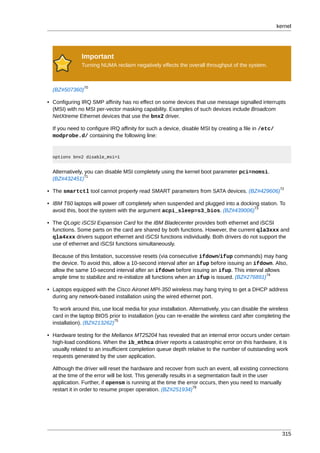 kernel




              Important
              Turning NUMA reclaim negatively effects the overall throughput of the system.



               70
  (BZ#507360)

• Configuring IRQ SMP affinity has no effect on some devices that use message signalled interrupts
  (MSI) with no MSI per-vector masking capability. Examples of such devices include Broadcom
  NetXtreme Ethernet devices that use the bnx2 driver.

  If you need to configure IRQ affinity for such a device, disable MSI by creating a file in /etc/
  modprobe.d/ containing the following line:


  options bnx2 disable_msi=1


  Alternatively, you can disable MSI completely using the kernel boot parameter pci=nomsi.
                 71
  (BZ#432451)
                                                                                                      72
• The smartctl tool cannot properly read SMART parameters from SATA devices. (BZ#429606)

• IBM T60 laptops will power off completely when suspended and plugged into a docking station. To
                                                                                   73
  avoid this, boot the system with the argument acpi_sleep=s3_bios. (BZ#439006)

• The QLogic iSCSI Expansion Card for the IBM Bladecenter provides both ethernet and iSCSI
  functions. Some parts on the card are shared by both functions. However, the current qla3xxx and
  qla4xxx drivers support ethernet and iSCSI functions individually. Both drivers do not support the
  use of ethernet and iSCSI functions simultaneously.

  Because of this limitation, successive resets (via consecutive ifdown/ifup commands) may hang
  the device. To avoid this, allow a 10-second interval after an ifup before issuing an ifdown. Also,
  allow the same 10-second interval after an ifdown before issuing an ifup. This interval allows
                                                                                             74
  ample time to stabilize and re-initialize all functions when an ifup is issued. (BZ#276891)

• Laptops equipped with the Cisco Aironet MPI-350 wireless may hang trying to get a DHCP address
  during any network-based installation using the wired ethernet port.

  To work around this, use local media for your installation. Alternatively, you can disable the wireless
  card in the laptop BIOS prior to installation (you can re-enable the wireless card after completing the
                             75
  installation). (BZ#213262)

• Hardware testing for the Mellanox MT25204 has revealed that an internal error occurs under certain
  high-load conditions. When the ib_mthca driver reports a catastrophic error on this hardware, it is
  usually related to an insufficient completion queue depth relative to the number of outstanding work
  requests generated by the user application.

  Although the driver will reset the hardware and recover from such an event, all existing connections
  at the time of the error will be lost. This generally results in a segmentation fault in the user
  application. Further, if opensm is running at the time the error occurs, then you need to manually
                                                                   76
  restart it in order to resume proper operation. (BZ#251934)




                                                                                                       315
 