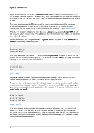 Chapter 5. Known Issues



• If your system uses the TSC timer, the gettimeofday system call may move backwards. This is
  because of an overflow issue that causes the TSC timer to jump forward significantly in some cases;
  when this occurs, the TSC timer will correct itself, but will ultimately register a movement backwards
  in time.

  This issue is particularly critical for time-sensitive systems, such as those used for transaction
  systems and databases. As such, if your system needs precision timing, Red Hat strongly
                                                                                                   77
  recommends that you set the kernel to use another timer (for example, HPET). (BZ#443435)

• The IBM T41 laptop model does not enter Suspend Mode properly; as such, Suspend Mode will
  still consume battery life as normal. This is because Red Hat Enterprise Linux 5 does not yet include
  the radeonfb module.

  To work around this, add a script named hal-system-power-suspend to /usr/share/hal/
  scripts/ containing the following lines:


  chvt 1
  radeontool light off
  radeontool dac off


  This script will ensure that the IBM T41 laptop enters Suspend Mode properly. To ensure that the
  system resumes normal operations properly, add the script restore-after-standby to the same
  directory as well, containing the following lines:


  radeontool dac on
  radeontool light on
  chvt 7

                78
  (BZ#227496)

• If the edac module is loaded, BIOS memory reporting will not work. This is because the edac
  module clears the register that the BIOS uses for reporting memory errors.

  The current Red Hat Enterprise Linux Driver Update Model instructs the kernel to load all available
  modules (including the edac module) by default. If you wish to ensure BIOS memory reporting on
  your system, you need to manually blacklist the edac modules. To do so, add the following lines to
  /etc/modprobe.conf:


  blacklist   edac_mc
  blacklist   i5000_edac
  blacklist   i3000_edac
  blacklist   e752x_edac

                79
  (BZ#441329)

• Due to outstanding driver issues with hardware encryption acceleration, users of Intel WiFi Link
  4965, 5100, 5150, 5300, and 5350 wireless cards are advised to disable hardware accelerated
  encryption using module parameters. Failure to do so may result in the inability to connect to Wired
  Equivalent Privacy (WEP) protected wireless networks after connecting to WiFi Protected Access
  (WPA) protected wireless networks.




316
 