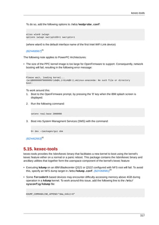 kexec-tools



  To do so, add the following options to /etc/modprobe.conf:


  alias wlan0 iwlagn
  options iwlagn swcrypto50=1 swcrypto=1


  (where wlan0 is the default interface name of the first Intel WiFi Link device)
               81
  (BZ#468967)

The following note applies to PowerPC Architectures:

• The size of the PPC kernel image is too large for OpenFirmware to support. Consequently, network
  booting will fail, resulting in the following error message:


  Please wait, loading kernel...
  /pci@8000000f8000000/ide@4,1/disk@0:2,vmlinux-anaconda: No such file or directory
  boot:


  To work around this:
  1. Boot to the OpenFirmware prompt, by pressing the '8' key when the IBM splash screen is
      displayed.

  2. Run the following command:


      setenv real-base 2000000


  3. Boot into System Managment Services (SMS) with the command:


      0> dev -/packages/gui obe

               82
  (BZ#462663)



5.15. kexec-tools
kexec-tools provides the /sbin/kexec binary that facilitates a new kernel to boot using the kernel's
kexec feature either on a normal or a panic reboot. This package contains the /sbin/kexec binary and
ancillary utilities that together form the userspace component of the kernel's kexec feature

• Executing kdump on an IBM Bladecenter QS21 or QS22 configured with NFS root will fail. To avoid
                                                                   83
  this, specify an NFS dump target in /etc/kdump.conf. (BZ#368981)

• Some forcedeth based devices may encounter difficulty accessing memory above 4GB during
  operation in a kdump kernel. To work around this issue, add the following line to the /etc/
  sysconfig/kdump file:


  KDUMP_COMMANDLINE_APPEND="dma_64bit=0"




                                                                                                  317
 