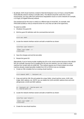kvm



• By default, KVM virtual machines created in Red Hat Enterprise Linux 5.5 have a virtual Realtek
  8139 (rtl8139) network interface controller (NIC). The rtl8139 virtual NIC works fine in most
  environments, but may suffer from performance degradation issues on some networks for example,
  a 10 GigE (10 Gigabit Ethernet) network.

  One workaround for this issue is switch to a different type of virtual NIC, for example, Intel
  PRO/1000 (e1000) or virtio (a virtual I/O driver for Linux that can talk to the hypervisor).

  To switch to e1000:
  1. Shutdown the guest OS

  2. Edit the guest OS definition with the command-line tool virsh:


      virsh edit GUEST


  3. Locate the network interface section and add a model line as shown:


      <interface type='network'>
       ...
       <model type='e1000' -/>
      </interface>


  4. Save the changes and exit the text editor

  5. Restart the guest OS

  Alternatively, if you're having trouble installing the OS on the virtual machine because of the rtl8139
  NIC (for example, because you're installing the OS over the network), you can create a virtual
  machine from scratch with an e1000 NIC. This method requires you to have at least one virtual
  machine already created (possibly installed from CD or DVD) to use as a template.
  1. Create an XML template from an existing virtual machine:


      virsh dumpxml GUEST > -/tmp/guest.xml


  2. Copy and edit the XML file and update the unique fields: virtual machine name, UUID, disk
     image, MAC address, etc. NOTE: you can delete the UUID and MAC address lines and virsh
     will generate a UUID and MAC address.


      cp -/tmp/guest.xml -/tmp/new-guest.xml
      vi -/tmp/new-guest.xml


  3. Locate the network interface section and add a model line as shown:


      <interface type='network'>
       ...
       <model type='e1000' -/>
      </interface>


  4. Create the new virtual machine:




                                                                                                      319
 