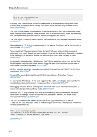 Chapter 5. Known Issues




      virsh define -/tmp/new-guest.xml
      virsh start new-guest


• Currently, KVM cannot disable virtualization extensions on a CPU while it is being taken down.
  Consequently, suspending a host running KVM-based virtual machines may cause the host to
                    91
  crash. (BZ#509809)

• The KSM module shipped in this release is a different version from the KSM module found on the
  latest upstream kernel versions. Newer features, such as exporting statistics on the /sys filesystem,
  that are implemented upstream are not in the version shipped in this release.

• The mute button in the audio control panel on a Windows virtual machine does not mute the sound.
            92
  BZ#482570

• Hot-unplugging of PCI devices is not supported in this release. This feature will be introduced in a
                             93
  future update. (BZ#510679)

• When migrating KVM guests between hosts, the NX CPU feature setting on both source and
  destination must match. Migrating a guest between a host with the NX feature disabled (i.e. disabled
  in the BIOS settings) and a host with the NX feature enabled may cause the guest to crash.
               94
  (BZ#516029)

• the application binary interface (ABI) between the KVM userspace (e.g. qemu-kvm) and the KVM
  kernel modules may change in future updates. Using the latest upstream qemu-kvm package is
                                                     95
  unsupported due to ABI differences. (BZ#515549)

• Devices using the qlge driver cannot be assigned to a KVM guest using KVM's PCI Device Driver
                            96
  assignment. (BZ#507689)

• the use of the qcow2 disk image format with KVM is considered a Technology Preview.
                97
  (BZ#517880)

• 64-bit versions of Windows 7 do not have support for the AC'97 Audio Codec. Consequently, the
                                                                             98
  virtualized sound device Windows 7 kvm guests will not function. (BZ#563122 )

• Hotplugging emulated devices after migration may result in the virtual machine crashing after a
                                                            99
  reboot or the devices no longer being visible. (BZ#507191)

• Windows 2003 32-bit guests with more than 4GB of RAM may crash on reboot with the default
  qemu-kvm CPU settings. To work around this issue, configure a different CPU model on the
                                    100
  management interface. (BZ#516762)

• The KVM modules from the kmod-kvm package do not support kernels prior to version
  2.6.18-159.el5. Error messages similar to the following will be returned if attempting to install these
  modules on older kernels:


  FATAL: Error inserting kvm_intel
  (/lib/modules/2.6.18-155.el5/weak-updates/kmod-kvm/kvm-intel.ko): Unknown
  symbol in module, or unknown parameter (see dmesg)

                101
  (BZ#509361)




320
 