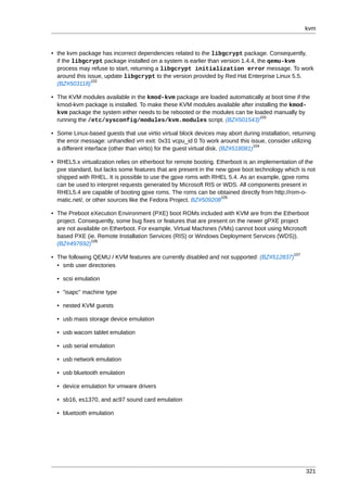 kvm



• the kvm package has incorrect dependencies related to the libgcrypt package. Consequently,
  if the libgcrypt package installed on a system is earlier than version 1.4.4, the qemu-kvm
  process may refuse to start, returning a libgcrypt initialization error message. To work
  around this issue, update libgcrypt to the version provided by Red Hat Enterprise Linux 5.5.
                102
  (BZ#503118)

• The KVM modules available in the kmod-kvm package are loaded automatically at boot time if the
  kmod-kvm package is installed. To make these KVM modules available after installing the kmod-
  kvm package the system either needs to be rebooted or the modules can be loaded manually by
                                                                             103
  running the /etc/sysconfig/modules/kvm.modules script. (BZ#501543)

• Some Linux-based guests that use virtio virtual block devices may abort during installation, returning
  the error message: unhandled vm exit: 0x31 vcpu_id 0 To work around this issue, consider utilizing
                                                                                   104
  a different interface (other than virtio) for the guest virtual disk. (BZ#518081)

• RHEL5.x virtualization relies on etherboot for remote booting. Etherboot is an implementation of the
  pxe standard, but lacks some features that are present in the new gpxe boot technology which is not
  shipped with RHEL. It is possible to use the gpxe roms with RHEL 5.4. As an example, gpxe roms
  can be used to interpret requests generated by Microsoft RIS or WDS. All components present in
  RHEL5.4 are capable of booting gpxe roms. The roms can be obtained directly from http://rom-o-
                                                                  105
  matic.net/, or other sources like the Fedora Project. BZ#509208

• The Preboot eXecution Environment (PXE) boot ROMs included with KVM are from the Etherboot
  project. Consequently, some bug fixes or features that are present on the newer gPXE project
  are not available on Etherboot. For example, Virtual Machines (VMs) cannot boot using Microsoft
  based PXE (ie. Remote Installation Services (RIS) or Windows Deployment Services (WDS)).
                106
  (BZ#497692)
                                                                                               107
• The following QEMU / KVM features are currently disabled and not supported: (BZ#512837)
  • smb user directories

  • scsi emulation

  • "isapc" machine type

  • nested KVM guests

  • usb mass storage device emulation

  • usb wacom tablet emulation

  • usb serial emulation

  • usb network emulation

  • usb bluetooth emulation

  • device emulation for vmware drivers

  • sb16, es1370, and ac97 sound card emulation

  • bluetooth emulation




                                                                                                     321
 