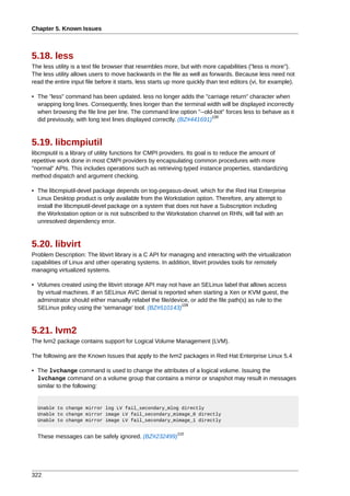 Chapter 5. Known Issues



5.18. less
The less utility is a text file browser that resembles more, but with more capabilities ("less is more").
The less utility allows users to move backwards in the file as well as forwards. Because less need not
read the entire input file before it starts, less starts up more quickly than text editors (vi, for example).

• The "less" command has been updated. less no longer adds the "carriage return" character when
  wrapping long lines. Consequently, lines longer than the terminal width will be displayed incorrectly
  when browsing the file line per line. The command line option "--old-bot" forces less to behave as it
                                                                       108
  did previously, with long text lines displayed correctly. (BZ#441691)



5.19. libcmpiutil
libcmpiutil is a library of utility functions for CMPI providers. Its goal is to reduce the amount of
repetitive work done in most CMPI providers by encapsulating common procedures with more
"normal" APIs. This includes operations such as retrieving typed instance properties, standardizing
method dispatch and argument checking.

• The libcmpiutil-devel package depends on tog-pegasus-devel, which for the Red Hat Enterprise
  Linux Desktop product is only available from the Workstation option. Therefore, any attempt to
  install the libcmpiutil-devel package on a system that does not have a Subscription including
  the Workstation option or is not subscribed to the Workstation channel on RHN, will fail with an
  unresolved dependency error.



5.20. libvirt
Problem Description: The libvirt library is a C API for managing and interacting with the virtualization
capabilities of Linux and other operating systems. In addition, libvirt provides tools for remotely
managing virtualized systems.

• Volumes created using the libvirt storage API may not have an SELinux label that allows access
  by virtual machines. If an SELinux AVC denial is reported when starting a Xen or KVM guest, the
  adminstrator should either manually relabel the file/device, or add the file path(s) as rule to the
                                                           109
  SELinux policy using the 'semanage' tool. (BZ#510143)



5.21. lvm2
The lvm2 package contains support for Logical Volume Management (LVM).

The following are the Known Issues that apply to the lvm2 packages in Red Hat Enterprise Linux 5.4

• The lvchange command is used to change the attributes of a logical volume. Issuing the
  lvchange command on a volume group that contains a mirror or snapshot may result in messages
  similar to the following:


  Unable to change mirror log LV fail_secondary_mlog directly
  Unable to change mirror image LV fail_secondary_mimage_0 directly
  Unable to change mirror image LV fail_secondary_mimage_1 directly

                                                            110
  These messages can be safely ignored. (BZ#232499)




322
 