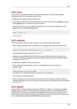 mesa



5.22. mesa
Mesa provides a 3D graphics API that is compatible with OpenGL. It also provides hardware-
accelerated drivers for many popular graphics chips.

The following note applies to x86_64 Architectures:

• On an IBM T61 laptop, Red Hat recommends that you refrain from clicking the glxgears window
  (when glxgears is run). Doing so can lock the system.

  To prevent this from occurring, disable the tiling feature. To do so, add the following line in the
  Device section of /etc/X11/xorg.conf:


  Option -"Tiling" -"0"

                111
  (BZ#444508)


5.23. mkinitrd
The mkinitrd utility creates file system images for use as initial ramdisk (initrd) images.

• When using an encrypted device, the following error message may be reported during bootup:


  insmod: error inserting -'/lib/aes_generic.ko': --1 File exists

                                                         112
  This message can safely be ignored. (BZ#466296)

• Installation using a Multiple Device (MD) RAID on top of multipath will result in a machine that
  cannot boot. Multipath to Storage Area Network (SAN) devices which provide RAID internally are
                              113
  not affected. (BZ#467469)

The following note applies to s390x Architectures:

• When installing Red Hat Enterprise Linux 5.4, the following errors may be returned in
  install.log:


  Installing kernel-2.6.18-158.el5.s390x
  cp: cannot stat `/sbin/dmraid.static': No such file or directory


  This message can be safely ignored.

• iSCSI root devices do not function correctly if used over an IPv6 network connection. While the
  installation will appear to succeed, the system will fail to find the root filesystem during the first boot.
                114
  (BZ#529636 )


5.24. openib
The OpenFabrics Alliance Enterprise Distribution (OFED) is a collection of Infiniband and iWARP
hardware diagnostic utilities, the Infiniband fabric management daemon, Infiniband/iWARP kernel
module loader, and libraries and development packages for writing applications that use Remote
Direct Memory Access (RDMA) technology. Red Hat Enterprise Linux uses the OFED software stack
as its complete stack for Infiniband/iWARP/RDMA hardware support.




                                                                                                          323
 