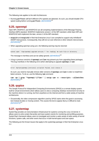 Chapter 5. Known Issues



The following note applies to the ia64 Architectures:

• Running perftest will fail if different CPU speeds are detected. As such, you should disable CPU
                                                        116
  speed scaling before running perftest. (BZ#433659)


5.25. openmpi
Open MPI, MVAPICH, and MVAPICH2 are all competing implementations of the Message Passing
Interface (MPI) standard. MVAPICH implements version 1 of the MPI standard, while Open MPI and
MVAPICH2 both implement the later, version 2 of the MPI standard.

• mvapich and mvapich2 in Red Hat Enterprise Linux 5 are compiled to support only InfiniBand/
  iWARP interconnects. Consequently, they will not run over ethernet or other network interconnects.
              117
  (BZ#466390)

• When upgrading openmpi using yum, the following warning may be returned:


  cannot open `/tmp/openmpi-upgrade-version.*' for reading: No such file or directory

                                                                      118
  The message is harmless and can be safely ignored. (BZ#463919)

• A bug in previous versions of openmpi and lam may prevent you from upgrading these packages.
  This bug manifests in the following error (when attempting to upgrade openmpi or lam:


  error: %preun(openmpi-[version]) scriptlet failed, exit status 2


  As such, you need to manually remove older versions of openmpi and lam in order to install their
  latest versions. To do so, use the following rpm command:

  rpm -qa | grep '^openmpi-|^lam-' | xargs rpm -e --noscripts --allmatches
             120
  (BZ#433841)


5.26. qspice
The Simple Protocol for Independent Computing Environments (SPICE) is a remote display system
built for virtual environments which allows users to view a computing 'desktop' environment not only on
the machine where it is running, but from anywhere on the Internet and from a wide variety of machine
architectures.

• Occasionally, the video compression algorithm used by SPICE starts when the guest is accessing
  text instead of video or moving content. This causes the text to appear blurry or difficult to read.
                121
  (BZ#493375)


5.27. systemtap
SystemTap provides an instrumentation infrastructure for systems running the Linux 2.6 kernel. It
allows users to write scripts that probe and trace system events for monitoring and profiling purposes.
SystemTap's framework allows users to investigate and monitor a wide variety of wide variety of kernel
functions, system calls, and other evens that occur in both kernel-space and user-space.

The following are the Known Issues that apply to the systemtap package in Red Hat Enterprise Linux
5.4




324
 