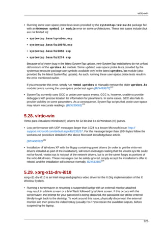 virtio-win



• Running some user-space probe test cases provided by the systemtap-testsuite package fail
  with an Unknown symbol in module error on some architectures. These test cases include (but
  are not limited to):

  • systemtap.base/uprobes.exp

  • systemtap.base/bz10078.exp

  • systemtap.base/bz6850.exp

  • systemtap.base/bz5274.exp

  Because of a known bug in the latest SystemTap update, new SystemTap installations do not unload
  old versions of the uprobes.ko module. Some updated user-space probe tests provided by the
  systemtap-testsuite package use symbols available only in the latest uprobes.ko module (also
  provided by the latest SystemTap update). As such, running these user-space probe tests result in
  the error mentioned earlier.

  If you encounter this error, simply run rmmod uprobes to manually remove the older uprobes.ko
                                                                     122
  module before running the user-space probe test again.(BZ#499677)

• SystemTap currently uses GCC to probe user-space events. GCC is, however, unable to provide
  debuggers with precise location list information for parameters. In some cases, GCC also fails to
  provide visibility on some parameters. As a consequence, SystemTap scripts that probe user-space
                                                 123
  may return inaccurate readings. (BZ#239065)



5.28. virtio-win
VirtIO para-virtualized Windows(R) drivers for 32-bit and 64-bit Windows (R) guests.

• Low performance with UDP messages larger than 1024 is a known Microsoft issue: http://
  support.microsoft.com/default.aspx/kb/235257. For the message larger than 1024 bytes follow the
  workaround procedure detailed in the above Microsoft knowledgebase article.
                124
  (BZ#496592)

• Installation of Windows XP with the floppy containing guest drivers (in order to get the virtio-net
  drivers installed as part of the installation), will return messages stating that the viostor.sys file could
  not be found. viostor.sys is not part of the network drivers, but is on the same floppy as portions of
  the virtio-blk drivers. These messages can be safely ignored, simply accept the installation's offer to
                                                                    125
  reboot, and the installation will continue normally. BZ#513160



5.29. xorg-x11-drv-i810
xorg-x11-drv-i810 is an Intel integrated graphics video driver for the X.Org implementation of the X
Window System.

• Running a screensaver or resuming a suspended laptop with an external monitor attached
  may result in a blank screen or a brief flash followed by a blank screen. If this occurs with the
  screensaver, the prompt for your password is being obscured, the password can still be entered
  blindly to get back to the desktop. To work around this issue, physically disconnect the external
  monitor and then press the video hotkey (usually Fn-F7) to rescan the available outputs, before
  suspending the laptop.




                                                                                                          325
 