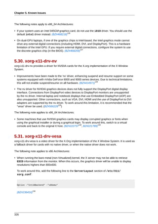 Chapter 5. Known Issues



The following notes apply to x86_64 Architectures:

• If your system uses an Intel 945GM graphics card, do not use the i810 driver. You should use the
                                           126
  default intel driver instead. (BZ#468218)

• On dual-GPU laptops, if one of the graphics chips is Intel-based, the Intel graphics mode cannot
  drive any external digital connections (including HDMI, DVI, and DisplayPort). This is a hardware
  limitation of the Intel GPU. If you require external digital connections, configure the system to use
                                                            127
  the discrete graphics chip (in the BIOS). (BZ#468259)



5.30. xorg-x11-drv-nv
xorg-x11-drv-nv provides a driver for NVIDIA cards for the X.org implementation of the X Window
System.

• Improvements have been made to the 'nv' driver, enhancing suspend and resume support on some
  systems equipped with nVidia GeForce 8000 and 9000 series devices. Due to technical limitations,
                                                                   128
  this will not enable suspend/resume on all hardware. (BZ#414971)

• The nv driver for NVIDIA graphics devices does not fully support the DisplayPort digital display
  interface. Connections from DisplayPort video devices to DisplayPort monitors are unsupported
  by the nv driver. Internal laptop and notebook displays that use Embedded DisplayPort (eDP) are
  also unsupported. Other connections, such as VGA, DVI, HDMI and the use of DisplayPort to DVI
  adapters are supported by the nv driver. To work around this limitation, it is recommended that the
                                       129
  "vesa" driver be used. (BZ#566228 )

The following note applies to x86_64 Architectures:

• Some machines that use NVIDIA graphics cards may display corrupted graphics or fonts when
  using the graphical installer or during a graphical login. To work around this, switch to a virtual
                                                         132             133
  console and back to the original X host. (BZ#222737 , BZ#221789)



5.31. xorg-x11-drv-vesa
xorg-x11-drv-vesa is a video driver for the X.Org implementation of the X Window System. It is used as
a fallback driver for cards with no native driver, or when the native driver does not work.

The following note applies to x86 Architectures:

• When running the bare-metal (non-Virtualized) kernel, the X server may not be able to retrieve
  EDID information from the monitor. When this occurs, the graphics driver will be unable to display
  resolutions highers than 800x600.

  To work around this, add the following line to the ServerLayout section of /etc/X11/
  xorg.conf:


  Option -"Int10Backend" -"x86emu"

                134
  (BZ#236416)




326
 