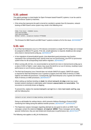 yaboot



5.32. yaboot
The yaboot package is a boot loader for Open Firmware based PowerPC systems. It can be used to
boot IBM eServer System p machines.

• If the string that represents the path to kernel (or ramdisk) is greater than 63 characters, network
  booting an IBM Power5 series system may result in the following error:


  FINAL File Size = 8948021 bytes.
  load-base=0x4000
  real-base=0xc00000
  DEFAULT CATCH!, exception-handler=fff00300

                                                                                                         135
  The firmware for IBM Power6 and IBM Power7 systems contains a fix for this issue. (BZ#550086)



5.33. xen
• As of Red Hat Enterprise Linux 5.4, PCI devices connected to a single PCI-PCI bridge can no longer
  be assigned to different PV guests. If the old, unsafe behaviour is required, disable pci-dev-assign-
                                                         136
  strict-check in /etc/xen/xend-config.sxp. (BZ#508310)

• In live migrations of paravirtualized guests, time-dependent guest processes may function
  improperly if the corresponding hosts' (dom0) times are not synchronized. Use NTP to synchronize
                                                                          137
  system times for all corresponding hosts before migration. (BZ#426861)

• When running x86_64 Xen, it is recommended to set dom0-min-mem in /etc/xen/xend-config.sxp to
  a value of 1024 or higher. Lower values may cause the dom0 to run out of memory, resulting in poor
  performance or out-of-memory situations. (BZ#519492)

• The Red Hat Enterprise Linux 3 kernel does not include SWIOTLB support. SWIOTLB support
  is required for Red Hat Enterprise Linux 3 guests to support more than 4GB of memory on AMD
  Opteron and Athlon-64 processors. Consequently, Red Hat Enterprise Linux 3 guests are limited to
                                                     138
  4GB of memory on AMD processors. (BZ#504187)

• When setting up interface bonding on dom0, the default network-bridge script may cause
  bonded network interfaces to alternately switch between unavailable and available. This
  occurrence is commonly known as flapping.

  To prevent this, replace the standard network-script line in /etc/xen/xend-config.sxp
  with the following line:


  (network-script network-bridge-bonding netdev=bond0)


  Doing so will disable the netloop device, which prevents Address Resolution Protocol (ARP)
                                                                         140             141
  monitoring from failing during the address transfer process. (BZ#429154 , BZ#429154)

• The Hypervisor outputs messages regarding attempts by any guest to write to an MSR. Such
  messages contain the statement Domain attempted WRMSR. These messages can be safely
                                                                                               142
  ignored; furthermore, they are rate limited and should pose no performance risk. (BZ#477647)

The following note applies to x86_64 Architectures:




                                                                                                         327
 