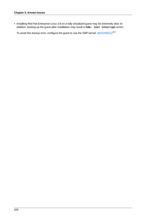 Chapter 5. Known Issues



• Installing Red Hat Enterprise Linux 3.9 on a fully virtualized guest may be extremely slow. In
  addition, booting up the guest after installation may result in hda: lost interrupt errors.
                                                                                     143
  To avoid this bootup error, configure the guest to use the SMP kernel. (BZ#249521)




328
 