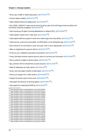 Chapter 1. Package Updates


                                                                       145
* fence_apc unable to obtain plug status. (BZ#532916                        )
                                             146
* timeout options added. (BZ#507514              )
                                                                  147
* better default timeout for bladecenter. (BZ#526806                   )

* the LOGIN_TIMEOUT value was too short for fence_lpar & the SSH login timed out before the
                                         148
connection could be completed. (BZ#546340 )
                                                                                                          149
* add missing-as-off option (missing blade/device is always OFF). (BZ#248006                                )
                                                                    150
* make qdiskd "master-wins" node work. (BZ#372901                           )
                                                                                                                151
* make qdisk self-fence system if write errors take longer than interval*tko. (BZ#511113                          )
                                                                                                                      152
* make service_cman.lcrso executable, so RPM adds it to the debuginfo pkg. (BZ#511346                                     )
                                                                                                                 153
* don't check for xm command in cman init script: virsh is more appropriate. (BZ#516111                               )
                                                                       154
* allow re-registering of a quorum device. (BZ#525270                           )
                                                                                                155
* fix fence_scsi, multipath & persistent reservations. (BZ#516625                                 )
                                                                                                                      156
* cman_tool leave remove reduces quorum when no services are connected. (BZ#515446                                          )
                                                                           157
* fence_sanbox2 unable to retrieve status. (BZ#512947                               )
                                                                                                158
* gfs_controld: GETLK should free unused resource. (BZ#513285                                         )
                                                             159
* allow IP addresses as node names. (BZ#504158                    )
                                                                                        160
* fence_scsi man page contains invalid option. (BZ#515731                                   )
                                                                    161
* fence_scsi support for 2 node clusters. (BZ#516085                        )
                                                                  162
* Support for power cycle in fence ipmi. (BZ#482913                     )
                                                                                163
* add option 'list devices' for fencing agents. (BZ#519697                              )
                                                              164
* add support for switching IPv4/IPv6. (BZ#520458                  )
145
    https://bugzilla.redhat.com/bugzilla/show_bug.cgi?id=532916
146
    https://bugzilla.redhat.com/bugzilla/show_bug.cgi?id=507514
147
    https://bugzilla.redhat.com/bugzilla/show_bug.cgi?id=526806
148
    https://bugzilla.redhat.com/bugzilla/show_bug.cgi?id=546340
149
    https://bugzilla.redhat.com/bugzilla/show_bug.cgi?id=248006
150
    https://bugzilla.redhat.com/bugzilla/show_bug.cgi?id=372901
151
    https://bugzilla.redhat.com/bugzilla/show_bug.cgi?id=511113
152
    https://bugzilla.redhat.com/bugzilla/show_bug.cgi?id=511346
153
    https://bugzilla.redhat.com/bugzilla/show_bug.cgi?id=516111
154
    https://bugzilla.redhat.com/bugzilla/show_bug.cgi?id=525270
155
    https://bugzilla.redhat.com/bugzilla/show_bug.cgi?id=516625
156
    https://bugzilla.redhat.com/bugzilla/show_bug.cgi?id=515446
157
    https://bugzilla.redhat.com/bugzilla/show_bug.cgi?id=512947
158
    https://bugzilla.redhat.com/bugzilla/show_bug.cgi?id=513285
159
    https://bugzilla.redhat.com/bugzilla/show_bug.cgi?id=504158
160
    https://bugzilla.redhat.com/bugzilla/show_bug.cgi?id=515731
161
    https://bugzilla.redhat.com/bugzilla/show_bug.cgi?id=516085
162
    https://bugzilla.redhat.com/bugzilla/show_bug.cgi?id=482913
163
    https://bugzilla.redhat.com/bugzilla/show_bug.cgi?id=519697
164
    https://bugzilla.redhat.com/bugzilla/show_bug.cgi?id=520458




24
 