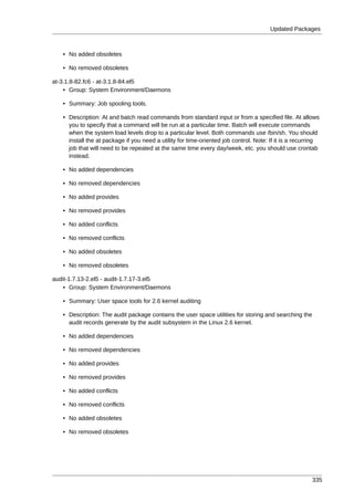 Updated Packages



   • No added obsoletes

   • No removed obsoletes

at-3.1.8-82.fc6 - at-3.1.8-84.el5
    • Group: System Environment/Daemons

   • Summary: Job spooling tools.

   • Description: At and batch read commands from standard input or from a specified file. At allows
     you to specify that a command will be run at a particular time. Batch will execute commands
     when the system load levels drop to a particular level. Both commands use /bin/sh. You should
     install the at package if you need a utility for time-oriented job control. Note: If it is a recurring
     job that will need to be repeated at the same time every day/week, etc. you should use crontab
     instead.

   • No added dependencies

   • No removed dependencies

   • No added provides

   • No removed provides

   • No added conflicts

   • No removed conflicts

   • No added obsoletes

   • No removed obsoletes

audit-1.7.13-2.el5 - audit-1.7.17-3.el5
    • Group: System Environment/Daemons

   • Summary: User space tools for 2.6 kernel auditing

   • Description: The audit package contains the user space utilities for storing and searching the
     audit records generate by the audit subsystem in the Linux 2.6 kernel.

   • No added dependencies

   • No removed dependencies

   • No added provides

   • No removed provides

   • No added conflicts

   • No removed conflicts

   • No added obsoletes

   • No removed obsoletes




                                                                                                        335
 