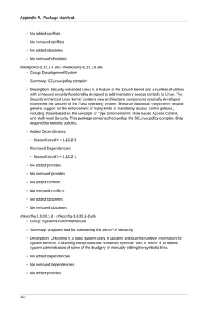 Appendix A. Package Manifest



      • No added conflicts

      • No removed conflicts

      • No added obsoletes

      • No removed obsoletes

checkpolicy-1.33.1-4.el5 - checkpolicy-1.33.1-6.el5
   • Group: Development/System

      • Summary: SELinux policy compiler

      • Description: Security-enhanced Linux is a feature of the Linux® kernel and a number of utilities
        with enhanced security functionality designed to add mandatory access controls to Linux. The
        Security-enhanced Linux kernel contains new architectural components originally developed
        to improve the security of the Flask operating system. These architectural components provide
        general support for the enforcement of many kinds of mandatory access control policies,
        including those based on the concepts of Type Enforcement®, Role-based Access Control,
        and Multi-level Security. This package contains checkpolicy, the SELinux policy compiler. Only
        required for building policies.

      • Added Dependencies:

        • libsepol-devel >= 1.15.2-3

      • Removed Dependencies:

        • libsepol-devel >= 1.15.2-1

      • No added provides

      • No removed provides

      • No added conflicts

      • No removed conflicts

      • No added obsoletes

      • No removed obsoletes

chkconfig-1.3.30.1-2 - chkconfig-1.3.30.2-2.el5
   • Group: System Environment/Base

      • Summary: A system tool for maintaining the /etc/rc*.d hierarchy.

      • Description: Chkconfig is a basic system utility. It updates and queries runlevel information for
        system services. Chkconfig manipulates the numerous symbolic links in /etc/rc.d, to relieve
        system administrators of some of the drudgery of manually editing the symbolic links.

      • No added dependencies

      • No removed dependencies

      • No added provides




342
 
