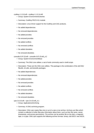Updated Packages



coolkey-1.1.0-6.el5 - coolkey-1.1.0-14.el5
    • Group: System Environment/Libraries

    • Summary: CoolKey PKCS #11 module

    • Description: Linux Driver support for the CoolKey and CAC products.

    • No added dependencies

    • No removed dependencies

    • No added provides

    • No removed provides

    • No added conflicts

    • No removed conflicts

    • No added obsoletes

    • No removed obsoletes

coreutils-5.97-23.el5 - coreutils-5.97-23.el5_4.2
    • Group: System Environment/Base

    • Summary: The GNU core utilities: a set of tools commonly used in shell scripts

    • Description: These are the GNU core utilities. This package is the combination of the old GNU
      fileutils, sh-utils, and textutils packages.

    • No added dependencies

    • No removed dependencies

    • No added provides

    • No removed provides

    • No added conflicts

    • No removed conflicts

    • No added obsoletes

    • No removed obsoletes

cpio-2.6-23.el5 - cpio-2.6-23.el5_4.1
    • Group: Applications/Archiving

    • Summary: A GNU archiving program.

    • Description: GNU cpio copies files into or out of a cpio or tar archive. Archives are files which
      contain a collection of other files plus information about them, such as their file name, owner,
      timestamps, and access permissions. The archive can be another file on the disk, a magnetic
      tape, or a pipe. GNU cpio supports the following archive formats: binary, old ASCII, new ASCII,




                                                                                                    345
 