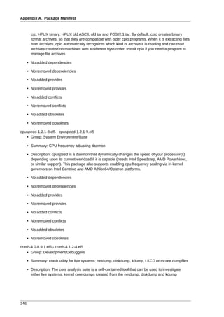 Appendix A. Package Manifest



        crc, HPUX binary, HPUX old ASCII, old tar and POSIX.1 tar. By default, cpio creates binary
        format archives, so that they are compatible with older cpio programs. When it is extracting files
        from archives, cpio automatically recognizes which kind of archive it is reading and can read
        archives created on machines with a different byte-order. Install cpio if you need a program to
        manage file archives.

      • No added dependencies

      • No removed dependencies

      • No added provides

      • No removed provides

      • No added conflicts

      • No removed conflicts

      • No added obsoletes

      • No removed obsoletes

cpuspeed-1.2.1-8.el5 - cpuspeed-1.2.1-9.el5
   • Group: System Environment/Base

      • Summary: CPU frequency adjusting daemon

      • Description: cpuspeed is a daemon that dynamically changes the speed of your processor(s)
        depending upon its current workload if it is capable (needs Intel Speedstep, AMD PowerNow!,
        or similar support). This package also supports enabling cpu frequency scaling via in-kernel
        governors on Intel Centrino and AMD Athlon64/Opteron platforms.

      • No added dependencies

      • No removed dependencies

      • No added provides

      • No removed provides

      • No added conflicts

      • No removed conflicts

      • No added obsoletes

      • No removed obsoletes

crash-4.0-8.9.1.el5 - crash-4.1.2-4.el5
    • Group: Development/Debuggers

      • Summary: crash utility for live systems; netdump, diskdump, kdump, LKCD or mcore dumpfiles

      • Description: The core analysis suite is a self-contained tool that can be used to investigate
        either live systems, kernel core dumps created from the netdump, diskdump and kdump




346
 