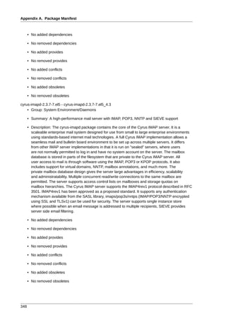 Appendix A. Package Manifest



      • No added dependencies

      • No removed dependencies

      • No added provides

      • No removed provides

      • No added conflicts

      • No removed conflicts

      • No added obsoletes

      • No removed obsoletes

cyrus-imapd-2.3.7-7.el5 - cyrus-imapd-2.3.7-7.el5_4.3
    • Group: System Environment/Daemons

      • Summary: A high-performance mail server with IMAP, POP3, NNTP and SIEVE support

      • Description: The cyrus-imapd package contains the core of the Cyrus IMAP server. It is a
        scaleable enterprise mail system designed for use from small to large enterprise environments
        using standards-based internet mail technologies. A full Cyrus IMAP implementation allows a
        seamless mail and bulletin board environment to be set up across multiple servers. It differs
        from other IMAP server implementations in that it is run on "sealed" servers, where users
        are not normally permitted to log in and have no system account on the server. The mailbox
        database is stored in parts of the filesystem that are private to the Cyrus IMAP server. All
        user access to mail is through software using the IMAP, POP3 or KPOP protocols. It also
        includes support for virtual domains, NNTP, mailbox annotations, and much more. The
        private mailbox database design gives the server large advantages in efficiency, scalability
        and administratability. Multiple concurrent read/write connections to the same mailbox are
        permitted. The server supports access control lists on mailboxes and storage quotas on
        mailbox hierarchies. The Cyrus IMAP server supports the IMAP4rev1 protocol described in RFC
        3501. IMAP4rev1 has been approved as a proposed standard. It supports any authentication
        mechanism available from the SASL library, imaps/pop3s/nntps (IMAP/POP3/NNTP encrypted
        using SSL and TLSv1) can be used for security. The server supports single instance store
        where possible when an email message is addressed to multiple recipients, SIEVE provides
        server side email filtering.

      • No added dependencies

      • No removed dependencies

      • No added provides

      • No removed provides

      • No added conflicts

      • No removed conflicts

      • No added obsoletes

      • No removed obsoletes




348
 