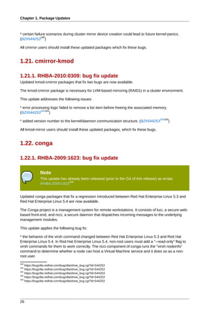 Chapter 1. Package Updates



* certain failure scenarios during cluster mirror device creation could lead to future kernel panics.
               180
(BZ#544253 )

All cmirror users should install these updated packages which fix these bugs.


1.21. cmirror-kmod

1.21.1. RHBA-2010:0309: bug fix update
Updated kmod-cmirror packages that fix two bugs are now available.

The kmod-cmirror package is necessary for LVM-based mirroring (RAID1) in a cluster environment.

This update addresses the following issues:

* error processing logic failed to remove a list item before freeing the associated memory.
             182181
(BZ#544253         )
                                                                                        184183
* added version number to the kernel/daemon communication structure. (BZ#544253               )

All kmod-mirror users should install these updated packages, which fix these bugs.


1.22. conga

1.22.1. RHBA-2009:1623: bug fix update

              Note
              This update has already been released (prior to the GA of this release) as errata
                               185
              RHBA-2009:1623


Updated conga packages that fix a regression introduced between Red Hat Enterprise Linux 5.3 and
Red Hat Enterprise Linux 5.4 are now available.

The Conga project is a management system for remote workstations. It consists of luci, a secure web-
based front-end, and ricci, a secure daemon that dispatches incoming messages to the underlying
management modules.

This update applies the following bug fix:

* the behavior of the virsh command changed between Red Hat Enterprise Linux 5.3 and Red Hat
Enterprise Linux 5.4. In Red Hat Enterprise Linux 5.4, non-root users must add a "--read-only" flag to
virsh commands for them to work correctly. The ricci component of conga runs the "virsh nodeinfo"
command to determine whether a node can host a Virtual Machine service and it does so as a non-
root user.
180
    https://bugzilla.redhat.com/bugzilla/show_bug.cgi?id=544253
182
    https://bugzilla.redhat.com/bugzilla/show_bug.cgi?id=544253
181
    https://bugzilla.redhat.com/bugzilla/show_bug.cgi?id=544253
184
    https://bugzilla.redhat.com/bugzilla/show_bug.cgi?id=544253
183
    https://bugzilla.redhat.com/bugzilla/show_bug.cgi?id=544253




26
 