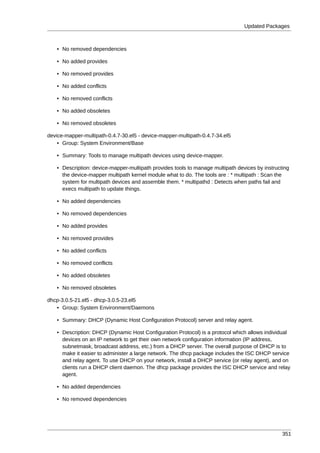 Updated Packages



   • No removed dependencies

   • No added provides

   • No removed provides

   • No added conflicts

   • No removed conflicts

   • No added obsoletes

   • No removed obsoletes

device-mapper-multipath-0.4.7-30.el5 - device-mapper-multipath-0.4.7-34.el5
    • Group: System Environment/Base

   • Summary: Tools to manage multipath devices using device-mapper.

   • Description: device-mapper-multipath provides tools to manage multipath devices by instructing
     the device-mapper multipath kernel module what to do. The tools are : * multipath : Scan the
     system for multipath devices and assemble them. * multipathd : Detects when paths fail and
     execs multipath to update things.

   • No added dependencies

   • No removed dependencies

   • No added provides

   • No removed provides

   • No added conflicts

   • No removed conflicts

   • No added obsoletes

   • No removed obsoletes

dhcp-3.0.5-21.el5 - dhcp-3.0.5-23.el5
   • Group: System Environment/Daemons

   • Summary: DHCP (Dynamic Host Configuration Protocol) server and relay agent.

   • Description: DHCP (Dynamic Host Configuration Protocol) is a protocol which allows individual
     devices on an IP network to get their own network configuration information (IP address,
     subnetmask, broadcast address, etc.) from a DHCP server. The overall purpose of DHCP is to
     make it easier to administer a large network. The dhcp package includes the ISC DHCP service
     and relay agent. To use DHCP on your network, install a DHCP service (or relay agent), and on
     clients run a DHCP client daemon. The dhcp package provides the ISC DHCP service and relay
     agent.

   • No added dependencies

   • No removed dependencies




                                                                                                351
 
