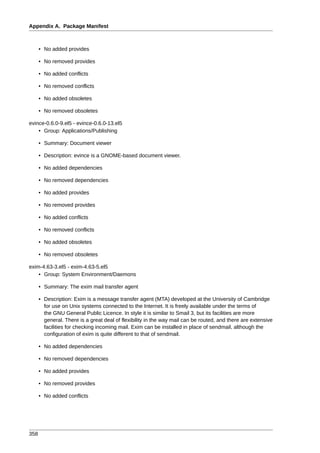 Appendix A. Package Manifest



      • No added provides

      • No removed provides

      • No added conflicts

      • No removed conflicts

      • No added obsoletes

      • No removed obsoletes

evince-0.6.0-9.el5 - evince-0.6.0-13.el5
    • Group: Applications/Publishing

      • Summary: Document viewer

      • Description: evince is a GNOME-based document viewer.

      • No added dependencies

      • No removed dependencies

      • No added provides

      • No removed provides

      • No added conflicts

      • No removed conflicts

      • No added obsoletes

      • No removed obsoletes

exim-4.63-3.el5 - exim-4.63-5.el5
    • Group: System Environment/Daemons

      • Summary: The exim mail transfer agent

      • Description: Exim is a message transfer agent (MTA) developed at the University of Cambridge
        for use on Unix systems connected to the Internet. It is freely available under the terms of
        the GNU General Public Licence. In style it is similar to Smail 3, but its facilities are more
        general. There is a great deal of flexibility in the way mail can be routed, and there are extensive
        facilities for checking incoming mail. Exim can be installed in place of sendmail, although the
        configuration of exim is quite different to that of sendmail.

      • No added dependencies

      • No removed dependencies

      • No added provides

      • No removed provides

      • No added conflicts




358
 