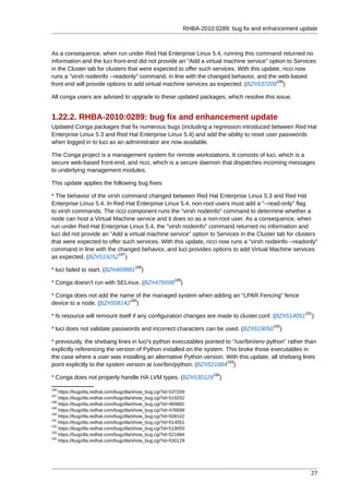 RHBA-2010:0289: bug fix and enhancement update



As a consequence, when run under Red Hat Enterprise Linux 5.4, running this command returned no
information and the luci front-end did not provide an "Add a virtual machine service" option to Services
in the Cluster tab for clusters that were expected to offer such services. With this update, ricci now
runs a "virsh nodeinfo --readonly" command, in line with the changed behavior, and the web-based
                                                                                          186
front end will provide options to add virtual machine services as expected. (BZ#537209 )

All conga users are advised to upgrade to these updated packages, which resolve this issue.


1.22.2. RHBA-2010:0289: bug fix and enhancement update
Updated Conga packages that fix numerous bugs (including a regression introduced between Red Hat
Enterprise Linux 5.3 and Red Hat Enterprise Linux 5.4) and add the ability to reset user passwords
when logged in to luci as an administrator are now available.

The Conga project is a management system for remote workstations. It consists of luci, which is a
secure web-based front-end, and ricci, which is a secure daemon that dispatches incoming messages
to underlying management modules.

This update applies the following bug fixes:

* The behavior of the virsh command changed between Red Hat Enterprise Linux 5.3 and Red Hat
Enterprise Linux 5.4. In Red Hat Enterprise Linux 5.4, non-root users must add a "--read-only" flag
to virsh commands. The ricci component runs the "virsh nodeinfo" command to determine whether a
node can host a Virtual Machine service and it does so as a non-root user. As a consequence, when
run under Red Hat Enterprise Linux 5.4, the "virsh nodeinfo" command returned no information and
luci did not provide an "Add a virtual machine service" option to Services in the Cluster tab for clusters
that were expected to offer such services. With this update, ricci now runs a "virsh nodeinfo --readonly"
command in line with the changed behavior, and luci provides options to add Virtual Machine services
                           187
as expected. (BZ#519252 )
                                       188
* luci failed to start. (BZ#469881        )
                                                          189
* Conga doesn't run with SELinux. (BZ#476698                 )

* Conga does not add the name of the managed system when adding an "LPAR Fencing" fence
                            190
device to a node. (BZ#508142 )
                                                                                                          191
* fs resource will remount itself if any configuration changes are made to cluster.conf. (BZ#514051          )
                                                                                               192
* luci does not validate passwords and incorrect characters can be used. (BZ#519050               )

* previously, the shebang lines in luci's python executables pointed to "/usr/bin/env python" rather than
explicitly referencing the version of Python installed on the system. This broke those executables in
the case where a user was installing an alternative Python version. With this update, all shebang lines
                                                                      193
point explicitly to the system version at /usr/bin/python. (BZ#521884 )
                                                                           194
* Conga does not properly handle HA LVM types. (BZ#530129                    )
186
    https://bugzilla.redhat.com/bugzilla/show_bug.cgi?id=537209
187
    https://bugzilla.redhat.com/bugzilla/show_bug.cgi?id=519252
188
    https://bugzilla.redhat.com/bugzilla/show_bug.cgi?id=469881
189
    https://bugzilla.redhat.com/bugzilla/show_bug.cgi?id=476698
190
    https://bugzilla.redhat.com/bugzilla/show_bug.cgi?id=508142
191
    https://bugzilla.redhat.com/bugzilla/show_bug.cgi?id=514051
192
    https://bugzilla.redhat.com/bugzilla/show_bug.cgi?id=519050
193
    https://bugzilla.redhat.com/bugzilla/show_bug.cgi?id=521884
194
    https://bugzilla.redhat.com/bugzilla/show_bug.cgi?id=530129




                                                                                                            27
 
