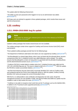 Chapter 1. Package Updates



This update adds the following enhancement:

* the ability to reset user passwords when logged in to luci as an administrator was added.
               195
(BZ#519268 )

All Conga users are advised to upgrade to these updated packages, which resolve these issues and
add this enhancement.


1.23. coolkey

1.23.1. RHBA-2010:0068: bug fix update

              Note
              This update has already been released (prior to the GA of this release) as FASTRACK
                                     196
              errata RHBA-2010:0068


Updated coolkey packages that resolve several issues are now available.

The coolkey packages contain driver support for CoolKey and Common Access Card (CAC) smart
card products.

These updated coolkey packages provide fixes for the following bugs:
                                                                                                     197
* the Department of Defense's alternative CAC tokens are now supported by CoolKey. (BZ#226790             )

* the libcoolkeypk11.so shared object library, when it was not linked with the pthreads library, became
unresponsive when the C_Initialize() function was called following a call to syslog(). This update
ensures that libcoolkeypk11.so does not hang when it is not linked with the pthreads threading library
                                                        199198
and the aforementioned scenario occurs. (BZ#245529            )

* CoolKey's PKCS#11 module failed to initialize when the C_Initialize() function was called and the
                                                                                201200
CKF_OS_LOCKING flag was set. This issue is related to the fix for BZ#245529           . With this update,
                                                         202
the PKCS#11 module successfully initializes. (BZ#443127 )

* the Red Hat Enterprise Security Client (ESC) incorrectly identified CAC cards as CoolKey cards,
and mistakenly opened the Phone Home dialog after doing so. With this update, CoolKey correctly
identifies CAC cards and assigns the correct functionality to them.

With this fix, it is still possible to view certificates and diagnostics for CAC cards, though the
management functions are now disabled. Finally, note that the RHBA-2010:0066 esc update must be
                                                               203
installed in order to fully resolve this issue. (BZ#499976 )

* CoolKeys is now able to recognize smart cards that use the T1 protocol, such as the SafeNet 330J,
                                                                     204
in addition to the T0-protocol cards supported previously. (BZ#514298 )
195
    https://bugzilla.redhat.com/bugzilla/show_bug.cgi?id=519268
197
    https://bugzilla.redhat.com/bugzilla/show_bug.cgi?id=226790
199
    https://bugzilla.redhat.com/bugzilla/show_bug.cgi?id=245529
198
    https://bugzilla.redhat.com/bugzilla/show_bug.cgi?id=245529
201
    https://bugzilla.redhat.com/bugzilla/show_bug.cgi?id=245529
200
    https://bugzilla.redhat.com/bugzilla/show_bug.cgi?id=245529
202
    https://bugzilla.redhat.com/bugzilla/show_bug.cgi?id=443127
203
    https://bugzilla.redhat.com/bugzilla/show_bug.cgi?id=499976
204
    https://bugzilla.redhat.com/bugzilla/show_bug.cgi?id=514298




28
 
