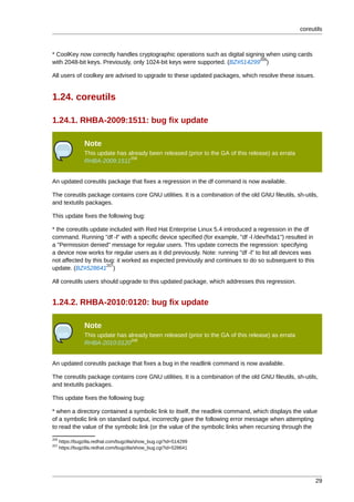coreutils



* CoolKey now correctly handles cryptographic operations such as digital signing when using cards
                                                                               205
with 2048-bit keys. Previously, only 1024-bit keys were supported. (BZ#514299 )

All users of coolkey are advised to upgrade to these updated packages, which resolve these issues.


1.24. coreutils

1.24.1. RHBA-2009:1511: bug fix update

                 Note
                 This update has already been released (prior to the GA of this release) as errata
                                  206
                 RHBA-2009:1511


An updated coreutils package that fixes a regression in the df command is now available.

The coreutils package contains core GNU utilities. It is a combination of the old GNU fileutils, sh-utils,
and textutils packages.

This update fixes the following bug:

* the coreutils update included with Red Hat Enterprise Linux 5.4 introduced a regression in the df
command. Running "df -l" with a specific device specified (for example, "df -l /dev/hda1") resulted in
a "Permission denied" message for regular users. This update corrects the regression: specifying
a device now works for regular users as it did previously. Note: running "df -l" to list all devices was
not affected by this bug: it worked as expected previously and continues to do so subsequent to this
                      207
update. (BZ#528641 )

All coreutils users should upgrade to this updated package, which addresses this regression.


1.24.2. RHBA-2010:0120: bug fix update

                 Note
                 This update has already been released (prior to the GA of this release) as errata
                                  208
                 RHBA-2010:0120


An updated coreutils package that fixes a bug in the readlink command is now available.

The coreutils package contains core GNU utilities. It is a combination of the old GNU fileutils, sh-utils,
and textutils packages.

This update fixes the following bug:

* when a directory contained a symbolic link to itself, the readlink command, which displays the value
of a symbolic link on standard output, incorrectly gave the following error message when attempting
to read the value of the symbolic link (or the value of the symbolic links when recursing through the
205
      https://bugzilla.redhat.com/bugzilla/show_bug.cgi?id=514299
207
      https://bugzilla.redhat.com/bugzilla/show_bug.cgi?id=528641




                                                                                                           29
 