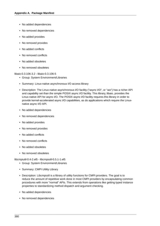 Appendix A. Package Manifest



      • No added dependencies

      • No removed dependencies

      • No added provides

      • No removed provides

      • No added conflicts

      • No removed conflicts

      • No added obsoletes

      • No removed obsoletes

libaio-0.3.106-3.2 - libaio-0.3.106-5
     • Group: System Environment/Libraries

      • Summary: Linux-native asynchronous I/O access library

      • Description: The Linux-native asynchronous I/O facility ("async I/O", or "aio") has a richer API
        and capability set than the simple POSIX async I/O facility. This library, libaio, provides the
        Linux-native API for async I/O. The POSIX async I/O facility requires this library in order to
        provide kernel-accelerated async I/O capabilities, as do applications which require the Linux-
        native async I/O API.

      • No added dependencies

      • No removed dependencies

      • No added provides

      • No removed provides

      • No added conflicts

      • No removed conflicts

      • No added obsoletes

      • No removed obsoletes

libcmpiutil-0.4-2.el5 - libcmpiutil-0.5.1-1.el5
    • Group: System Environment/Libraries

      • Summary: CMPI Utility Library

      • Description: Libcmpiutil is a library of utility functions for CMPI providers. The goal is to
        reduce the amount of repetitive work done in most CMPI providers by encapsulating common
        procedures with more "normal" APIs. This extends from operations like getting typed instance
        properties to standardizing method dispatch and argument checking.

      • No added dependencies

      • No removed dependencies




380
 