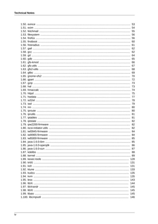 Technical Notes



     1.50. evince ...................................................................................................................... 53
     1.51. exim ......................................................................................................................... 54
     1.52. fetchmail .................................................................................................................. 55
     1.53. filesystem ................................................................................................................. 56
     1.54. firefox ....................................................................................................................... 56
     1.55. firstboot .................................................................................................................... 60
     1.56. freeradius ................................................................................................................. 61
     1.57. gail .......................................................................................................................... 62
     1.58. gcc .......................................................................................................................... 62
     1.59. gd ............................................................................................................................ 64
     1.60. gdb .......................................................................................................................... 65
     1.61. gfs-kmod .................................................................................................................. 66
     1.62. gfs-utils .................................................................................................................... 67
     1.63. gfs2-utils .................................................................................................................. 68
     1.64. glibc ......................................................................................................................... 69
     1.65. gnome-vfs2 .............................................................................................................. 70
     1.66. gpart ........................................................................................................................ 72
     1.67. gzip ......................................................................................................................... 73
     1.68. hal ........................................................................................................................... 73
     1.69. hmaccalc .................................................................................................................. 74
     1.70. httpd ........................................................................................................................ 75
     1.71. hwdata ..................................................................................................................... 77
     1.72. ia32el ....................................................................................................................... 78
     1.73. iasl ........................................................................................................................... 79
     1.74. inn ........................................................................................................................... 80
     1.75. iproute ..................................................................................................................... 80
     1.76. iprutils ...................................................................................................................... 81
     1.77. iptables .................................................................................................................... 81
     1.78. iptstate ..................................................................................................................... 82
     1.79. ipw2200-firmware ..................................................................................................... 82
     1.80. iscsi-initiator-utils ...................................................................................................... 82
     1.81. iwl3945-firmware ....................................................................................................... 84
     1.82. iwl4965-firmware ....................................................................................................... 84
     1.83. iwl5000-firmware ....................................................................................................... 85
     1.84. java-1.6.0-ibm ........................................................................................................... 85
     1.85. java-1.6.0-openjdk .................................................................................................... 86
     1.86. java-1.6.0-sun ........................................................................................................... 87
     1.87. kdelibs ..................................................................................................................... 88
     1.88. kernel ....................................................................................................................... 89
     1.89. kexec-tools ............................................................................................................. 128
     1.90. krb5 ....................................................................................................................... 131
     1.91. ksh ......................................................................................................................... 131
     1.92. ktune ...................................................................................................................... 133
     1.93. kudzu ..................................................................................................................... 135
     1.94. kvm ........................................................................................................................ 135
     1.95. less ........................................................................................................................ 143
     1.96. libXi ....................................................................................................................... 144
     1.97. libXrandr ................................................................................................................ 145
     1.98. libXt ....................................................................................................................... 145
     1.99. libaio ...................................................................................................................... 145
     1.100. libcmpiutil ............................................................................................................. 146




iv
 