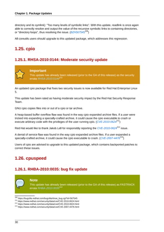 Chapter 1. Package Updates



directory and its symlink): "Too many levels of symbolic links". With this update, readlink is once again
able to correctly resolve and output the value of the recursive symbolic links to containing directories,
                                                            209
or "directory loops", thus resolving the issue. (BZ#567545 )

All coreutils users should upgrade to this updated package, which addresses this regression.


1.25. cpio

1.25.1. RHSA-2010:0144: Moderate security update

              Important
              This update has already been released (prior to the GA of this release) as the security
                                     210
              errata RHSA-2010:0144


An updated cpio package that fixes two security issues is now available for Red Hat Enterprise Linux
5.

This update has been rated as having moderate security impact by the Red Hat Security Response
Team.

GNU cpio copies files into or out of a cpio or tar archive.

A heap-based buffer overflow flaw was found in the way cpio expanded archive files. If a user were
tricked into expanding a specially-crafted archive, it could cause the cpio executable to crash or
                                                                                      211
execute arbitrary code with the privileges of the user running cpio. (CVE-2010-0624 )
                                                                                      212
Red Hat would like to thank Jakob Lell for responsibly reporting the CVE-2010-0624          issue.

A denial of service flaw was found in the way cpio expanded archive files. If a user expanded a
                                                                                        213
specially-crafted archive, it could cause the cpio executable to crash. (CVE-2007-4476 )

Users of cpio are advised to upgrade to this updated package, which contains backported patches to
correct these issues.


1.26. cpuspeed

1.26.1. RHBA-2010:0035: bug fix update

              Note
              This update has already been released (prior to the GA of this release) as FASTRACK
                                     214
              errata RHBA-2010:0035


209
    https://bugzilla.redhat.com/bugzilla/show_bug.cgi?id=567545
211
    https://www.redhat.com/security/data/cve/CVE-2010-0624.html
212
    https://www.redhat.com/security/data/cve/CVE-2010-0624.html
213
    https://www.redhat.com/security/data/cve/CVE-2007-4476.html




30
 