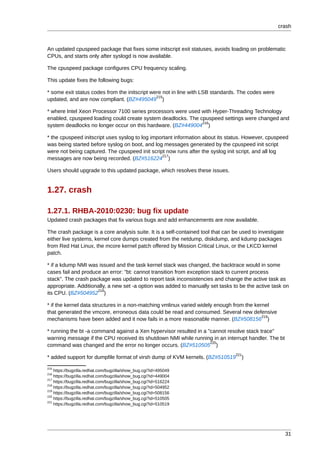crash



An updated cpuspeed package that fixes some initscript exit statuses, avoids loading on problematic
CPUs, and starts only after syslogd is now available.

The cpuspeed package configures CPU frequency scaling.

This update fixes the following bugs:

* some exit status codes from the initscript were not in line with LSB standards. The codes were
                                               215
updated, and are now compliant. (BZ#495049 )

* where Intel Xeon Processor 7100 series processors were used with Hyper-Threading Technology
enabled, cpuspeed loading could create system deadlocks. The cpuspeed settings were changed and
                                                              216
system deadlocks no longer occur on this hardware. (BZ#449004 )

* the cpuspeed initscript uses syslog to log important information about its status. However, cpuspeed
was being started before syslog on boot, and log messages generated by the cpuspeed init script
were not being captured. The cpuspeed init script now runs after the syslog init script, and all log
                                                 217
messages are now being recorded. (BZ#516224 )

Users should upgrade to this updated package, which resolves these issues.


1.27. crash

1.27.1. RHBA-2010:0230: bug fix update
Updated crash packages that fix various bugs and add enhancements are now available.

The crash package is a core analysis suite. It is a self-contained tool that can be used to investigate
either live systems, kernel core dumps created from the netdump, diskdump, and kdump packages
from Red Hat Linux, the mcore kernel patch offered by Mission Critical Linux, or the LKCD kernel
patch.

* if a kdump NMI was issued and the task kernel stack was changed, the backtrace would in some
cases fail and produce an error: "bt: cannot transition from exception stack to current process
stack". The crash package was updated to report task inconsistencies and change the active task as
appropriate. Additionally, a new set -a option was added to manually set tasks to be the active task on
                     218
its CPU. (BZ#504952 )

* if the kernel data structures in a non-matching vmlinux varied widely enough from the kernel
that generated the vmcore, erroneous data could be read and consumed. Several new defensive
                                                                                           219
mechanisms have been added and it now fails in a more reasonable manner. (BZ#508156 )

* running the bt -a command against a Xen hypervisor resulted in a "cannot resolve stack trace"
warning message if the CPU received its shutdown NMI while running in an interrupt handler. The bt
                                                                    220
command was changed and the error no longer occurs. (BZ#510505 )
                                                                                  221
* added support for dumpfile format of virsh dump of KVM kernels. (BZ#510519        )
215
    https://bugzilla.redhat.com/bugzilla/show_bug.cgi?id=495049
216
    https://bugzilla.redhat.com/bugzilla/show_bug.cgi?id=449004
217
    https://bugzilla.redhat.com/bugzilla/show_bug.cgi?id=516224
218
    https://bugzilla.redhat.com/bugzilla/show_bug.cgi?id=504952
219
    https://bugzilla.redhat.com/bugzilla/show_bug.cgi?id=508156
220
    https://bugzilla.redhat.com/bugzilla/show_bug.cgi?id=510505
221
    https://bugzilla.redhat.com/bugzilla/show_bug.cgi?id=510519




                                                                                                          31
 