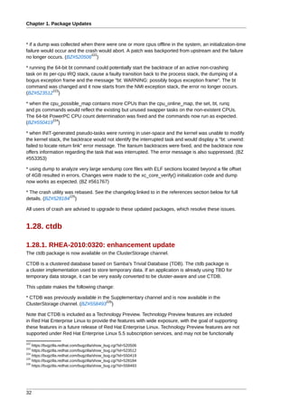 Chapter 1. Package Updates



* if a dump was collected when there were one or more cpus offline in the system, an initialization-time
failure would occur and the crash would abort. A patch was backported from upstream and the failure
                               222
no longer occurs. (BZ#520506 )

* running the 64-bit bt command could potentially start the backtrace of an active non-crashing
task on its per-cpu IRQ stack, cause a faulty transition back to the process stack, the dumping of a
bogus exception frame and the message "bt: WARNING: possibly bogus exception frame". The bt
command was changed and it now starts from the NMI exception stack, the error no longer occurs.
             223
(BZ#523512 )

* when the cpu_possible_map contains more CPUs than the cpu_online_map, the set, bt, runq
and ps commands would reflect the existing but unused swapper tasks on the non-existent CPUs.
The 64-bit PowerPC CPU count determination was fixed and the commands now run as expected.
            224
(BZ#550419 )

* when INIT-generated pseudo-tasks were running in user-space and the kernel was unable to modify
the kernel stack, the backtrace would not identify the interrupted task and would display a "bt: unwind:
failed to locate return link" error message. The Itanium backtraces were fixed, and the backtrace now
offers information regarding the task that was interrupted. The error message is also suppressed. (BZ
#553353)

* using dump to analyze very large xendump core files with ELF sections located beyond a file offset
of 4GB resulted in errors. Changes were made to the xc_core_verify() initialization code and dump
now works as expected. (BZ #561767)

* The crash utility was rebased. See the changelog linked to in the references section below for full
                      225
details. (BZ#528184 )

All users of crash are advised to upgrade to these updated packages, which resolve these issues.


1.28. ctdb

1.28.1. RHEA-2010:0320: enhancement update
The ctdb package is now available on the ClusterStorage channel.

CTDB is a clustered database based on Samba's Trivial Database (TDB). The ctdb package is
a cluster implementation used to store temporary data. If an application is already using TBD for
temporary data storage, it can be very easily converted to be cluster-aware and use CTDB.

This update makes the following change:

* CTDB was previously available in the Supplementary channel and is now available in the
                                     226
ClusterStorage channel. (BZ#558493 )

Note that CTDB is included as a Technology Preview. Technology Preview features are included
in Red Hat Enterprise Linux to provide the features with wide exposure, with the goal of supporting
these features in a future release of Red Hat Enterprise Linux. Technology Preview features are not
supported under Red Hat Enterprise Linux 5.5 subscription services, and may not be functionally
222
    https://bugzilla.redhat.com/bugzilla/show_bug.cgi?id=520506
223
    https://bugzilla.redhat.com/bugzilla/show_bug.cgi?id=523512
224
    https://bugzilla.redhat.com/bugzilla/show_bug.cgi?id=550419
225
    https://bugzilla.redhat.com/bugzilla/show_bug.cgi?id=528184
226
    https://bugzilla.redhat.com/bugzilla/show_bug.cgi?id=558493




32
 