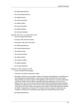 Updated Packages



   • No added dependencies

   • No removed dependencies

   • No added provides

   • No removed provides

   • No added conflicts

   • No removed conflicts

   • No added obsoletes

   • No removed obsoletes

perl-XML-SAX-0.14-5 - perl-XML-SAX-0.14-8
    • Group: Development/Libraries

   • Summary: XML-SAX Perl module

   • Description: XML-SAX Perl module.

   • No added dependencies

   • No removed dependencies

   • No added provides

   • No removed provides

   • No added conflicts

   • No removed conflicts

   • No added obsoletes

   • No removed obsoletes

pexpect-2.3-1.el5 - pexpect-2.3-3.el5
   • Group: Development/Languages

   • Summary: Pure Python Expect-like module

   • Description: Pexpect is a pure Python module for spawning child applications; controlling them;
     and responding to expected patterns in their output. Pexpect works like Don Libes' Expect.
     Pexpect allows your script to spawn a child application and control it as if a human were typing
     commands. Pexpect can be used for automating interactive applications such as ssh, ftp,
     passwd, telnet, etc. It can be used to automate setup scripts for duplicating software package
     installations on different servers. And it can be used for automated software testing. Pexpect is
     in the spirit of Don Libes' Expect, but Pexpect is pure Python. Unlike other Expect-like modules
     for Python, Pexpect does not require TCL or Expect nor does it require C extensions to be
     compiled. It should work on any platform that supports the standard Python pty module.

   • No added dependencies




                                                                                                   417
 