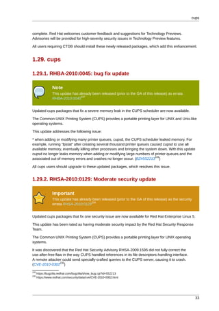 cups



complete. Red Hat welcomes customer feedback and suggestions for Technology Previews.
Advisories will be provided for high-severity security issues in Technology Preview features.

All users requiring CTDB should install these newly released packages, which add this enhancement.


1.29. cups

1.29.1. RHBA-2010:0045: bug fix update

                 Note
                 This update has already been released (prior to the GA of this release) as errata
                                  227
                 RHBA-2010:0045


Updated cups packages that fix a severe memory leak in the CUPS scheduler are now available.

The Common UNIX Printing System (CUPS) provides a portable printing layer for UNIX and Unix-like
operating systems.

This update addresses the following issue:

* when adding or modifying many printer queues, cupsd, the CUPS scheduler leaked memory. For
example, running "lpstat" after creating several thousand printer queues caused cupsd to use all
available memory, eventually killing other processes and bringing the system down. With this update
cupsd no longer leaks memory when adding or modifying large numbers of printer queues and the
                                                                            228
associated out-of-memory errors and crashes no longer occur. (BZ#552213 )

All cups users should upgrade to these updated packages, which resolves this issue.


1.29.2. RHSA-2010:0129: Moderate security update

                 Important
                 This update has already been released (prior to the GA of this release) as the security
                                        229
                 errata RHSA-2010:0129


Updated cups packages that fix one security issue are now available for Red Hat Enterprise Linux 5.

This update has been rated as having moderate security impact by the Red Hat Security Response
Team.

The Common UNIX Printing System (CUPS) provides a portable printing layer for UNIX operating
systems.

It was discovered that the Red Hat Security Advisory RHSA-2009:1595 did not fully correct the
use-after-free flaw in the way CUPS handled references in its file descriptors-handling interface.
A remote attacker could send specially-crafted queries to the CUPS server, causing it to crash.
                  230
(CVE-2010-0302 )
228
      https://bugzilla.redhat.com/bugzilla/show_bug.cgi?id=552213
230
      https://www.redhat.com/security/data/cve/CVE-2010-0302.html




                                                                                                           33
 