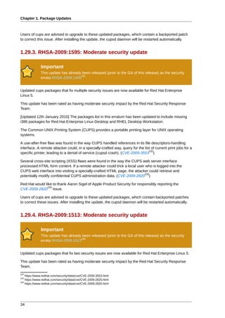 Chapter 1. Package Updates



Users of cups are advised to upgrade to these updated packages, which contain a backported patch
to correct this issue. After installing the update, the cupsd daemon will be restarted automatically.


1.29.3. RHSA-2009:1595: Moderate security update

              Important
              This update has already been released (prior to the GA of this release) as the security
                                     231
              errata RHSA-2009:1595


Updated cups packages that fix multiple security issues are now available for Red Hat Enterprise
Linux 5.

This update has been rated as having moderate security impact by the Red Hat Security Response
Team.

[Updated 12th January 2010] The packages list in this erratum has been updated to include missing
i386 packages for Red Hat Enterprise Linux Desktop and RHEL Desktop Workstation.

The Common UNIX Printing System (CUPS) provides a portable printing layer for UNIX operating
systems.

A use-after-free flaw was found in the way CUPS handled references in its file descriptors-handling
interface. A remote attacker could, in a specially-crafted way, query for the list of current print jobs for a
                                                                                 232
specific printer, leading to a denial of service (cupsd crash). (CVE-2009-3553 )

Several cross-site scripting (XSS) flaws were found in the way the CUPS web server interface
processed HTML form content. If a remote attacker could trick a local user who is logged into the
CUPS web interface into visiting a specially-crafted HTML page, the attacker could retrieve and
                                                                          233
potentially modify confidential CUPS administration data. (CVE-2009-2820 )

Red Hat would like to thank Aaron Sigel of Apple Product Security for responsibly reporting the
                234
CVE-2009-2820 issue.

Users of cups are advised to upgrade to these updated packages, which contain backported patches
to correct these issues. After installing the update, the cupsd daemon will be restarted automatically.


1.29.4. RHSA-2009:1513: Moderate security update

              Important
              This update has already been released (prior to the GA of this release) as the security
                                     235
              errata RHSA-2009:1513


Updated cups packages that fix two security issues are now available for Red Hat Enterprise Linux 5.

This update has been rated as having moderate security impact by the Red Hat Security Response
Team.
232
    https://www.redhat.com/security/data/cve/CVE-2009-3553.html
233
    https://www.redhat.com/security/data/cve/CVE-2009-2820.html
234
    https://www.redhat.com/security/data/cve/CVE-2009-2820.html




34
 