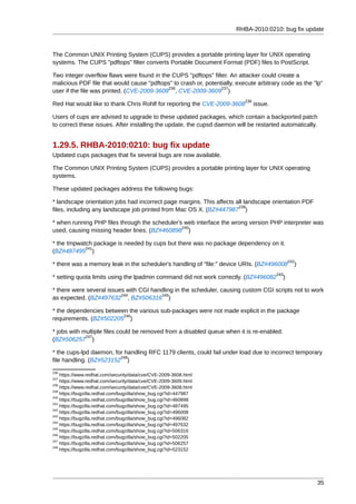 RHBA-2010:0210: bug fix update



The Common UNIX Printing System (CUPS) provides a portable printing layer for UNIX operating
systems. The CUPS "pdftops" filter converts Portable Document Format (PDF) files to PostScript.

Two integer overflow flaws were found in the CUPS "pdftops" filter. An attacker could create a
malicious PDF file that would cause "pdftops" to crash or, potentially, execute arbitrary code as the "lp"
                                            236                  237
user if the file was printed. (CVE-2009-3608 , CVE-2009-3609 )
                                                                           238
Red Hat would like to thank Chris Rohlf for reporting the CVE-2009-3608          issue.

Users of cups are advised to upgrade to these updated packages, which contain a backported patch
to correct these issues. After installing the update, the cupsd daemon will be restarted automatically.


1.29.5. RHBA-2010:0210: bug fix update
Updated cups packages that fix several bugs are now available.

The Common UNIX Printing System (CUPS) provides a portable printing layer for UNIX operating
systems.

These updated packages address the following bugs:

* landscape orientation jobs had incorrect page margins. This affects all landscape orientation PDF
                                                                       239
files, including any landscape job printed from Mac OS X. (BZ#447987 )

* when running PHP files through the scheduler's web interface the wrong version PHP interpreter was
                                                240
used, causing missing header lines. (BZ#460898 )

* the tmpwatch package is needed by cups but there was no package dependency on it.
            241
(BZ#487495 )
                                                                                                242
* there was a memory leak in the scheduler's handling of "file:" device URIs. (BZ#496008          )
                                                                                          243
* setting quota limits using the lpadmin command did not work correctly. (BZ#496082         )

* there were several issues with CGI handling in the scheduler, causing custom CGI scripts not to work
                          244           245
as expected. (BZ#497632 , BZ#506316 )

* the dependencies between the various sub-packages were not made explicit in the package
                         246
requirements. (BZ#502205 )

* jobs with multiple files could be removed from a disabled queue when it is re-enabled.
             247
(BZ#506257 )

* the cups-lpd daemon, for handling RFC 1179 clients, could fail under load due to incorrect temporary
                         248
file handling. (BZ#523152 )
236
    https://www.redhat.com/security/data/cve/CVE-2009-3608.html
237
    https://www.redhat.com/security/data/cve/CVE-2009-3609.html
238
    https://www.redhat.com/security/data/cve/CVE-2009-3608.html
239
    https://bugzilla.redhat.com/bugzilla/show_bug.cgi?id=447987
240
    https://bugzilla.redhat.com/bugzilla/show_bug.cgi?id=460898
241
    https://bugzilla.redhat.com/bugzilla/show_bug.cgi?id=487495
242
    https://bugzilla.redhat.com/bugzilla/show_bug.cgi?id=496008
243
    https://bugzilla.redhat.com/bugzilla/show_bug.cgi?id=496082
244
    https://bugzilla.redhat.com/bugzilla/show_bug.cgi?id=497632
245
    https://bugzilla.redhat.com/bugzilla/show_bug.cgi?id=506316
246
    https://bugzilla.redhat.com/bugzilla/show_bug.cgi?id=502205
247
    https://bugzilla.redhat.com/bugzilla/show_bug.cgi?id=506257
248
    https://bugzilla.redhat.com/bugzilla/show_bug.cgi?id=523152




                                                                                                       35
 