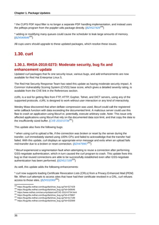 Chapter 1. Package Updates



* the CUPS PDF input filter is no longer a separate PDF handling implementation, and instead uses
                                                                       249
the pdftops program from the poppler-utils package directly. (BZ#527429 )

* adding or modifying many queues could cause the scheduler to leak large amounts of memory.
            250
(BZ#540646 )

All cups users should upgrade to these updated packages, which resolve these issues.


1.30. curl

1.30.1. RHSA-2010:0273: Moderate security, bug fix and
enhancement update
Updated curl packages that fix one security issue, various bugs, and add enhancements are now
available for Red Hat Enterprise Linux 5.

The Red Hat Security Response Team has rated this update as having moderate security impact. A
Common Vulnerability Scoring System (CVSS) base score, which gives a detailed severity rating, is
available from the CVE link in the References section.

cURL is a tool for getting files from FTP, HTTP, Gopher, Telnet, and DICT servers, using any of the
supported protocols. cURL is designed to work without user interaction or any kind of interactivity.

Wesley Miaw discovered that when deflate compression was used, libcurl could call the registered
write callback function with data exceeding the documented limit. A malicious server could use this
flaw to crash an application using libcurl or, potentially, execute arbitrary code. Note: This issue only
affected applications using libcurl that rely on the documented data size limit, and that copy the data to
                                                  251
the insufficiently sized buffer. (CVE-2010-0734 )

This update also fixes the following bugs:

* when using curl to upload a file, if the connection was broken or reset by the server during the
transfer, curl immediately started using 100% CPU and failed to acknowledge that the transfer had
failed. With this update, curl displays an appropriate error message and exits when an upload fails
                                                                252
mid-transfer due to a broken or reset connection. (BZ#479967 )

* libcurl experienced a segmentation fault when attempting to reuse a connection after performing
GSS-negotiate authentication, which in turn caused the curl program to crash. This update fixes this
bug so that reused connections are able to be successfully established even after GSS-negotiate
                                                 253
authentication has been performed. (BZ#517199 )

As well, this update adds the following enhancements:

* curl now supports loading Certificate Revocation Lists (CRLs) from a Privacy Enhanced Mail (PEM)
file. When curl attempts to access sites that have had their certificate revoked in a CRL, curl refuses
                                    254
access to those sites. (BZ#532069 )
249
    https://bugzilla.redhat.com/bugzilla/show_bug.cgi?id=527429
250
    https://bugzilla.redhat.com/bugzilla/show_bug.cgi?id=540646
251
    https://www.redhat.com/security/data/cve/CVE-2010-0734.html
252
    https://bugzilla.redhat.com/bugzilla/show_bug.cgi?id=479967
253
    https://bugzilla.redhat.com/bugzilla/show_bug.cgi?id=517199
254
    https://bugzilla.redhat.com/bugzilla/show_bug.cgi?id=532069




36
 