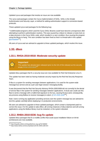 Chapter 1. Package Updates



Updated cyrus-sasl packages that resolve an issue are now available.

The cyrus-sasl packages contain the Cyrus implementation of SASL. SASL is the Simple
Authentication and Security Layer, a method for adding authentication support to connection-based
protocols.

These updated cyrus-sasl packages fix the following bug:

* multithreaded programs which used the Cyrus SASL libraries could have become unresponsive after
attempting to perform authentication routines. This was caused by a failure to release a mutex lock on
a data structure in the Cyrus SASL code, which resulted in a race condition, thus causing the program
using the library to hang. This race condition has been fixed so that it is thread-safe in this update.
              261
(BZ#568084 )

All users of cyrus-sasl are advised to upgrade to these updated packages, which resolve this issue.


1.33. dbus

1.33.1. RHSA-2010:0018: Moderate security update

                 Important
                 This update has already been released (prior to the GA of this release) as the security
                                        262
                 errata RHSA-2010:0018


Updated dbus packages that fix a security issue are now available for Red Hat Enterprise Linux 5.

This update has been rated as having moderate security impact by the Red Hat Security Response
Team.

D-Bus is a system for sending messages between applications. It is used for the system-wide
message bus service and as a per-user-login-session messaging facility.

It was discovered that the Red Hat Security Advisory RHSA-2009:0008 did not correctly fix the denial
of service flaw in the system for sending messages between applications. A local user could use this
flaw to send a message with a malformed signature to the bus, causing the bus (and, consequently,
                                                                         263
any process using libdbus to receive messages) to abort. (CVE-2009-1189 )

Note: Users running any application providing services over the system message bus are advised to
test this update carefully before deploying it in production environments.

All users are advised to upgrade to these updated packages, which contain a backported patch to
correct this issue. For the update to take effect, all running instances of dbus-daemon and all running
applications using the libdbus library must be restarted, or the system rebooted.


1.33.2. RHBA-2010:0236: bug fix update
Updated dbus packages that fix a multilib conflict that could cause installation failure on 64-bit
architectures are now available.
261
      https://bugzilla.redhat.com/bugzilla/show_bug.cgi?id=568084
263
      https://www.redhat.com/security/data/cve/CVE-2009-1189.html




38
 