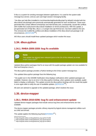 dbus-python



D-Bus is a system for sending messages between applications. It is used for the system-wide
message bus service, and as a per-user-login-session messaging facility.

* the dbus api help files (installed to /usr/share/devhelp/books/dbus/api/ by default) included with the
dbus-devel sub-package were previously automatically generated for each architecture. These auto-
generated files contain different timestamps and internal links and, consequently, caused file conflicts
with multilib that could prevent dbus-devel installation on 64-bit architectures. With this update, a
pre-generated set of help files, dbus-1.1.2-pregen-doc-api-html.tar.bz2, has been added to the rpm.
This removes the multilib file conflicts and allows installation of the dbus-devel sub-package in all
                               264
circumstances. (BZ#471359 )

All D-Bus users should install these updated packages which resolve this issue.


1.34. dbus-python

1.34.1. RHBA-2009:1559: bug fix available

              Note
              This update has already been released (prior to the GA of this release) as errata
                               265
              RHBA-2009:1559


Updated dbus-python packages that fix an issue with the puplet package updater are now available for
Red hat Enterprise Linux 5.

The dbus-python package provides a Python binding to the D-Bus system message bus.

This updated dbus-python package fixes the following bug:

* the puplet icon in the GNOME Notification Area displays notifications when updated packages are
available. However, due to an error in the dbus-python bindings, when updates were available, puplet
failed to display a notification. This update corrects the dbus-python bindings with the result that puplet
                                                                         266
is once again able to notify the user of available updates. (BZ#532142 )

All users are advised to upgrade to this updated package, which resolves this issue.


1.35. device-mapper

1.35.1. RHBA-2010:0296: bug fix and enhancement update
Updated device-mapper packages that include various bug fixes and enhancements are now
available.

The device-mapper packages provide a library required by logical volume management utilities such
as LVM2 and dmraid.
                                                                  267
This update applies the following bug fixes(BZ#536814               ):
264
    https://bugzilla.redhat.com/bugzilla/show_bug.cgi?id=471359
266
    https://bugzilla.redhat.com/bugzilla/show_bug.cgi?id=532142
267
    https://bugzilla.redhat.com/bugzilla/show_bug.cgi?id=536814




                                                                                                        39
 