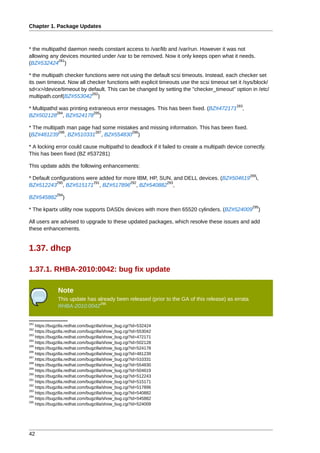 Chapter 1. Package Updates



* the multipathd daemon needs constant access to /var/lib and /var/run. However it was not
allowing any devices mounted under /var to be removed. Now it only keeps open what it needs.
             281
(BZ#532424 )

* the multipath checker functions were not using the default scsi timeouts. Instead, each checker set
its own timeout. Now all checker functions with explicit timeouts use the scsi timeout set it /sys/block/
sd<x>/device/timeout by default. This can be changed by setting the "checker_timeout" option in /etc/
                           282
multipath.conf(BZ#553042 )
                                                                                            283
* Multipathd was printing extraneous error messages. This has been fixed. (BZ#472171          ,
            284             285
BZ#502128 , BZ#524178 )

* The multipath man page had some mistakes and missing information. This has been fixed.
            286           287           288
(BZ#481239 , BZ#510331 , BZ#554830 )

* A locking error could cause multipathd to deadlock if it failed to create a multipath device correctly.
This has been fixed (BZ #537281)

This update adds the following enhancements:
                                                                                                  289
* Default configurations were added for more IBM, HP, SUN, and DELL devices. (BZ#504619             i,
            290            291            292           293
BZ#512243 , BZ#515171 , BZ#517896 , BZ#540882 ,
              294
BZ#545882        )
                                                                                                   295
* The kpartx utility now supports DASDs devices with more then 65520 cylinders. (BZ#524009              )

All users are advised to upgrade to these updated packages, which resolve these issues and add
these enhancements.


1.37. dhcp

1.37.1. RHBA-2010:0042: bug fix update

              Note
              This update has already been released (prior to the GA of this release) as errata
                               296
              RHBA-2010:0042


281
    https://bugzilla.redhat.com/bugzilla/show_bug.cgi?id=532424
282
    https://bugzilla.redhat.com/bugzilla/show_bug.cgi?id=553042
283
    https://bugzilla.redhat.com/bugzilla/show_bug.cgi?id=472171
284
    https://bugzilla.redhat.com/bugzilla/show_bug.cgi?id=502128
285
    https://bugzilla.redhat.com/bugzilla/show_bug.cgi?id=524178
286
    https://bugzilla.redhat.com/bugzilla/show_bug.cgi?id=481239
287
    https://bugzilla.redhat.com/bugzilla/show_bug.cgi?id=510331
288
    https://bugzilla.redhat.com/bugzilla/show_bug.cgi?id=554830
289
    https://bugzilla.redhat.com/bugzilla/show_bug.cgi?id=504619
290
    https://bugzilla.redhat.com/bugzilla/show_bug.cgi?id=512243
291
    https://bugzilla.redhat.com/bugzilla/show_bug.cgi?id=515171
292
    https://bugzilla.redhat.com/bugzilla/show_bug.cgi?id=517896
293
    https://bugzilla.redhat.com/bugzilla/show_bug.cgi?id=540882
294
    https://bugzilla.redhat.com/bugzilla/show_bug.cgi?id=545882
295
    https://bugzilla.redhat.com/bugzilla/show_bug.cgi?id=524009




42
 