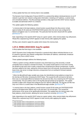RHBA-2010:0223: bug fix update



A dhcp update that fixes one memory leak is now available.

The Dynamic Host Configuration Protocol (DHCP) is a protocol that allows individual devices on an IP
network to get their own network configuration information, including an IP address, a subnet mask,
and a broadcast address. The dhcp package provides a relay agent and ISC DHCP service required
to enable and administer DHCP on a network.

This update applies the following updates:

* a memory leak in the load_balance_mine() function caused dhcpd, the dhcp server, to leak
approximately 20-30 octets per DHCPDISCOVER packet when the server was configured for
failover and failover was in a normal state. This particular leak has been closed with this update.
             297
(BZ#552211 )

Note: depending on the specific DHCP setup on a given system, other memory leaks may still present.
Please file a separate bug if DHCP appears to leak memory after applying this update.

All dhcp users should to apply this update which closes this memory leak.


1.37.2. RHBA-2010:0223: bug fix update
A dhcp update that fixes bugs is now available.

DHCP (Dynamic Host Configuration Protocol) is a protocol which allows individual devices on an
IP network to get their own network configuration information (IP address, subnetmask, broadcast
address, etc.) from a DHCP server.

These updated packages address the following issues:

* When a system running a dhclient received a very short lease (e.g a few seconds), it would
constantly have to request a renewal of its lease. The system would spend so much time running
the dhclient-script every time it made a request that it would become almost unresponsive. A patch
has been added to the code, setting the minimum lease time to 60 seconds. By preventing very short
lease times, the server no longer becomes unresponsive from an overload of renewal requests.
             298
(BZ#498658 )

* When the $localClockFudge variable was empty, the /sbin/dhclient-script added an empty line to
the /etc/ntp.conf file when renewing the DHCP lease. This caused the diff command to fail when
there was no meaningful difference between the old and new files, thus restarting the NTP daemon
unnecessarily. This put useless noise in the log files that get picked up by logwatch. This update
provides a slight code change that configures the NTP daemon differently. The /etc/ntp.conf file now
                                                                                   299
only runs if there is a useful value in the $localClockFudge variable. (BZ#532136 )

* A memory leak in the load_balance_mine() function caused 20-30 octets per DHCPDISCOVER
packet to be leaked when failover was in use and was in its normal state. This caused the
performance of the server to be significantly diminished. This update fixes the memory leak in the
                                                                                   300
load_balance_mine() function, allowing the server to perform correctly. (BZ#534117 )

Note: depending on the specific DHCP setup on a given system, other memory leaks may still present.
Please file a separate bug if DHCP appears to leak memory after applying this update.
297
    https://bugzilla.redhat.com/bugzilla/show_bug.cgi?id=552211
298
    https://bugzilla.redhat.com/bugzilla/show_bug.cgi?id=498658
299
    https://bugzilla.redhat.com/bugzilla/show_bug.cgi?id=532136
300
    https://bugzilla.redhat.com/bugzilla/show_bug.cgi?id=534117




                                                                                                       43
 