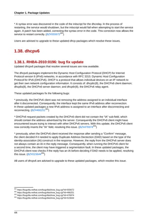 Chapter 1. Package Updates



* A syntax error was discovered in the code of the initscript for the dhcrelay. In the process of
restarting, the service would shutdown, but the initscript would fail when attempting to start the service
again. A patch has been added, correcting the syntax error in the code. This correction now allows the
                                        301
service to restart correctly. (BZ#555672 )

Users are advised to upgrade to these updated dhcp packages which resolve these issues.



1.38. dhcpv6

1.38.1. RHBA-2010:0196: bug fix update
Updated dhcpv6 packages that resolve several issues are now available.

The dhcpv6 packages implement the Dynamic Host Configuration Protocol (DHCP) for Internet
Protocol version 6 (IPv6) networks, in accordance with RFC 3315: Dynamic Host Configuration
Protocol for IPv6 (DHCPv6). DHCP is a protocol that allows individual devices on an IP network to
get their own network configuration information. It consists of: dhcp6c(8), the DHCPv6 client daemon;
dhcp6s(8), the DHCPv6 server daemon; and dhcp6r(8), the DHCPv6 relay agent.

These updated packages fix the following bugs:

* previously, the DHCPv6 client was not removing the address assigned to an individual interface
after it disconnected. Consequently, the interface kept the same IPv6 address after reconnection.
In these updated packages a new IPv6 address is assigned to an interface after disconnecting and
                           302
reconnecting. (BZ#466251 )

* DHCPv6 request packets created by the DHCPv6 client did not contain the "IA" sub-field, which
should contain the address advertised by the server. Consequently the DHCPv6 client might have
encountered issues trying to interact with other DHCPv6 servers. With this update, the DHCPv6 client
                                                                      303
now correctly inserts the "IA" field, resolving this issue. (BZ#476974 )

* previously, when the DHCPv6 client received the response after sending a "Confirm" message,
the client decided if it needed to apply Duplicate Address Dectection (DAD) based on the type of the
identity-association (IA) construct in the response. However, the reply from the DHCPv6 server does
not always contain an IA in the reply message. Consequently, when running the DHCPv6 client for
a second time, the client may have triggered a segmentation fault. In these updated packages, the
DHCPv6 client now checks if the reply has an IA before deciding if DAD needs to be applied, resolving
                          304
this issue. (BZ#515644 )

All users of dhcpv6 are advised to upgrade to these updated packages, which resolve this issue.




301
    https://bugzilla.redhat.com/bugzilla/show_bug.cgi?id=555672
302
    https://bugzilla.redhat.com/bugzilla/show_bug.cgi?id=466251
303
    https://bugzilla.redhat.com/bugzilla/show_bug.cgi?id=476974
304
    https://bugzilla.redhat.com/bugzilla/show_bug.cgi?id=515644




44
 