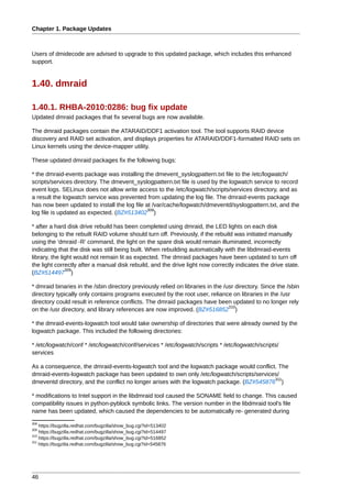 Chapter 1. Package Updates



Users of dmidecode are advised to upgrade to this updated package, which includes this enhanced
support.


1.40. dmraid

1.40.1. RHBA-2010:0286: bug fix update
Updated dmraid packages that fix several bugs are now available.

The dmraid packages contain the ATARAID/DDF1 activation tool. The tool supports RAID device
discovery and RAID set activation, and displays properties for ATARAID/DDF1-formatted RAID sets on
Linux kernels using the device-mapper utility.

These updated dmraid packages fix the following bugs:

* the dmraid-events package was installing the dmevent_syslogpattern.txt file to the /etc/logwatch/
scripts/services directory. The dmevent_syslogpattern.txt file is used by the logwatch service to record
event logs. SELinux does not allow write access to the /etc/logwatch/scripts/services directory, and as
a result the logwatch service was prevented from updating the log file. The dmraid-events package
has now been updated to install the log file at /var/cache/logwatch/dmeventd/syslogpattern.txt, and the
                                              308
log file is updated as expected. (BZ#513402 )

* after a hard disk drive rebuild has been completed using dmraid, the LED lights on each disk
belonging to the rebuilt RAID volume should turn off. Previously, if the rebuild was initiated manually
using the 'dmraid -R' command, the light on the spare disk would remain illuminated, incorrectly
indicating that the disk was still being built. When rebuilding automatically with the libdmraid-events
library, the light would not remain lit as expected. The dmraid packages have been updated to turn off
the light correctly after a manual disk rebuild, and the drive light now correctly indicates the drive state.
               309
(BZ#514497 )

* dmraid binaries in the /sbin directory previously relied on libraries in the /usr directory. Since the /sbin
directory typically only contains programs executed by the root user, reliance on libraries in the /usr
directory could result in reference conflicts. The dmraid packages have been updated to no longer rely
                                                                                 310
on the /usr directory, and library references are now improved. (BZ#516852 )

* the dmraid-events-logwatch tool would take ownership of directories that were already owned by the
logwatch package. This included the following directories:

* /etc/logwatch/conf * /etc/logwatch/conf/services * /etc/logwatch/scripts * /etc/logwatch/scripts/
services

As a consequence, the dmraid-events-logwatch tool and the logwatch package would conflict. The
dmraid-events-logwatch package has been updated to own only /etc/logwatch/scripts/services/
                                                                                           311
dmeventd directory, and the conflict no longer arises with the logwatch package. (BZ#545876 )

* modifications to Intel support in the libdmraid tool caused the SONAME field to change. This caused
compatibility issues in python-pyblock symbolic links. The version number in the libdmraid tool's file
name has been updated, which caused the dependencies to be automatically re- generated during
308
    https://bugzilla.redhat.com/bugzilla/show_bug.cgi?id=513402
309
    https://bugzilla.redhat.com/bugzilla/show_bug.cgi?id=514497
310
    https://bugzilla.redhat.com/bugzilla/show_bug.cgi?id=516852
311
    https://bugzilla.redhat.com/bugzilla/show_bug.cgi?id=545876




46
 