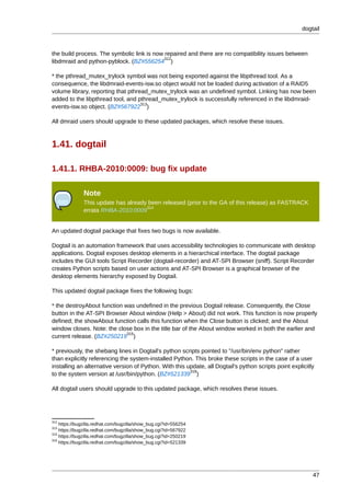 dogtail



the build process. The symbolic link is now repaired and there are no compatibility issues between
                                            312
libdmraid and python-pyblock. (BZ#556254 )

* the pthread_mutex_trylock symbol was not being exported against the libpthread tool. As a
consequence, the libdmraid-events-isw.so object would not be loaded during activation of a RAID5
volume library, reporting that pthread_mutex_trylock was an undefined symbol. Linking has now been
added to the libpthread tool, and pthread_mutex_trylock is successfully referenced in the libdmraid-
                                    313
events-isw.so object. (BZ#567922 )

All dmraid users should upgrade to these updated packages, which resolve these issues.



1.41. dogtail

1.41.1. RHBA-2010:0009: bug fix update

              Note
              This update has already been released (prior to the GA of this release) as FASTRACK
                                     314
              errata RHBA-2010:0009


An updated dogtail package that fixes two bugs is now available.

Dogtail is an automation framework that uses accessibility technologies to communicate with desktop
applications. Dogtail exposes desktop elements in a hierarchical interface. The dogtail package
includes the GUI tools Script Recorder (dogtail-recorder) and AT-SPI Browser (sniff). Script Recorder
creates Python scripts based on user actions and AT-SPI Browser is a graphical browser of the
desktop elements hierarchy exposed by Dogtail.

This updated dogtail package fixes the following bugs:

* the destroyAbout function was undefined in the previous Dogtail release. Consequently, the Close
button in the AT-SPI Browser About window (Help > About) did not work. This function is now properly
defined; the showAbout function calls this function when the Close button is clicked; and the About
window closes. Note: the close box in the title bar of the About window worked in both the earlier and
                             315
current release. (BZ#250219 )

* previously, the shebang lines in Dogtail's python scripts pointed to "/usr/bin/env python" rather
than explicitly referencing the system-installed Python. This broke these scripts in the case of a user
installing an alternative version of Python. With this update, all Dogtail's python scripts point explicitly
                                                        316
to the system version at /usr/bin/python. (BZ#521339 )

All dogtail users should upgrade to this updated package, which resolves these issues.




312
    https://bugzilla.redhat.com/bugzilla/show_bug.cgi?id=556254
313
    https://bugzilla.redhat.com/bugzilla/show_bug.cgi?id=567922
315
    https://bugzilla.redhat.com/bugzilla/show_bug.cgi?id=250219
316
    https://bugzilla.redhat.com/bugzilla/show_bug.cgi?id=521339




                                                                                                           47
 