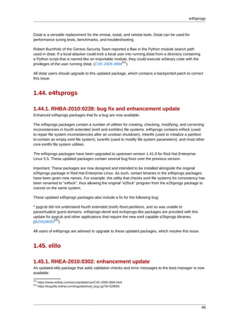 e4fsprogs



Dstat is a versatile replacement for the vmstat, iostat, and netstat tools. Dstat can be used for
performance tuning tests, benchmarks, and troubleshooting.

Robert Buchholz of the Gentoo Security Team reported a flaw in the Python module search path
used in dstat. If a local attacker could trick a local user into running dstat from a directory containing
a Python script that is named like an importable module, they could execute arbitrary code with the
                                                          321
privileges of the user running dstat. (CVE-2009-3894 )

All dstat users should upgrade to this updated package, which contains a backported patch to correct
this issue.



1.44. e4fsprogs

1.44.1. RHBA-2010:0239: bug fix and enhancement update
Enhanced e4fsprogs packages that fix a bug are now available.

The e4fsprogs packages contain a number of utilities for creating, checking, modifying, and correcting
inconsistencies in fourth extended (ext4 and ext4dev) file systems. e4fsprogs contains e4fsck (used
to repair file system inconsistencies after an unclean shutdown), mke4fs (used to initialize a partition
to contain an empty ext4 file system), tune4fs (used to modify file system parameters), and most other
core ext4fs file system utilities.

The e4fsprogs packages have been upgraded to upstream version 1.41.9 for Red Hat Enterprise
Linux 5.5. These updated packages contain several bug fixes over the previous version.

Important: These packages are now designed and intended to be installed alongside the original
e2fsprogs package in Red Hat Enterprise Linux. As such, certain binaries in the e4fsprogs packages
have been given new names. For example, the utility that checks ext4 file systems for consistency has
been renamed to "e4fsck", thus allowing the original "e2fsck" program from the e2fsprogs package to
coexist on the same system.

These updated e4fsprogs packages also include a fix for the following bug:

* pygrub did not understand fourth extended (ext4) /boot partitions, and so was unable to
paravirtualize guest domains. e4fsprogs-devel and ev4sprogs-libs packages are provided with this
update for pygrub and other applications that require the new ext4 capable e2fsprogs libraries.
             322
(BZ#528055 )

All users of e4fsprogs are advised to upgrade to these updated packages, which resolve this issue.



1.45. elilo

1.45.1. RHEA-2010:0302: enhancement update
An updated elilo package that adds validation checks and error messages to the boot manager is now
available.
321
      https://www.redhat.com/security/data/cve/CVE-2009-3894.html
322
      https://bugzilla.redhat.com/bugzilla/show_bug.cgi?id=528055




                                                                                                             49
 