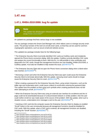 esc



1.47. esc

1.47.1. RHBA-2010:0066: bug fix update

              Note
              This update has already been released (prior to the GA of this release) as FASTRACK
                                     327
              errata RHBA-2010:0066


An updated esc package that fixes various bugs is now available.

The esc package contains the Smart Card Manager tool, which allows users to manage security smart
cards. The primary function of the tool is to enroll smart cards, so that they can be used for common
cryptographic operations, such as secure email and website access.

This updated esc package includes fixes for the following bugs:

* The Enterprise Security Client incorrectly identified CAC cards as CoolKey cards and mistakenly
opened the Phone Home connection dialog. With this update, CoolKey correctly identifies CAC cards
and assigns the correct functionality to them. With this fix, it is still possible to view certificates and
diagnostics for CAC cards, though the management functions are now disabled. RHBA-2010:9263, a
                                                                                      328
CoolKey update, must also be installed to fully resolve this issue. (BZ#467011 )

* The Enterprise Security Client did not open the Phone Home connection dialog when a blank token
                          329
was inserted. (BZ#514053 )

* Removing a smart card when the Enterprise Security Client was open could cause the Enterprise
Security Client to terminate abnormally. With this update, removing smart cards should no longer
                                                            330
cause the Enterprise Security Client to crash. (BZ#517414 )

* When creating a password for the Enterprise Security Client, using certain characters, such as the
dollar sign and exclamation point, could cause a failure to enroll when entering the password later.
This update fixes this problem so that using such symbols when creating passwords does not fail
                                        331
when attempting to enroll. (BZ#549540 )

* When the Enterprise Security Client was using an external user interface for enrollment and the UI
page could not be downloaded because of a disconnected network or similar problem, then the user
could neither enroll nor was made aware of the source of the problem. With this update, when such a
                                                                             332
situation occurs, a descriptive error message is sent to the user. (BZ#549542 )

* Inserting a CAC card into the computer causes the Enterprise Security Client to display an enabled
"Enroll" button to the user erroneously because all management functions should be disabled for
CAC cards. With this update, when a CAC card is entered, all management functions are disabled,
                                           333
including the "Enroll" function. (BZ#553661 )
328
    https://bugzilla.redhat.com/bugzilla/show_bug.cgi?id=467011
329
    https://bugzilla.redhat.com/bugzilla/show_bug.cgi?id=514053
330
    https://bugzilla.redhat.com/bugzilla/show_bug.cgi?id=517414
331
    https://bugzilla.redhat.com/bugzilla/show_bug.cgi?id=549540
332
    https://bugzilla.redhat.com/bugzilla/show_bug.cgi?id=549542
333
    https://bugzilla.redhat.com/bugzilla/show_bug.cgi?id=553661




                                                                                                          51
 