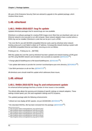 Chapter 1. Package Updates



All users of the Enterprise Security Client are advised to upgrade to this updated package, which
resolves these issues.



1.48. etherboot

1.48.1. RHBA-2010:0227: bug fix update
Updated etherboot packages that fix several bugs are now available.

Etherboot is a software package for creating ROM images (zrom files) that can download code over an
Ethernet network to be executed on an x86 computer. Many network adapters have a socket where a
ROM chip can be installed. Etherboot is code that can be put in such a ROM.

* the zrom file for use with NE2000-compatible Ethernet cards used by etherboot when network
booting using such a card failed to obtain an IP address. Consequently network booting a system with
an NE2000-compatible Ethernet card failed, returning an error as follows:

Probing pci nic... Probing isa nic... [NE*000]

With this update the zrom file used by etherboot has been updated and network booting a KVM guest
                                                                                      334
via PXE using NE2000 network card emulation now succeeds as expected. (BZ#511912 )
                                                                         335
* Change glibc32 BuildRequires to file-based BuildRequires. (BZ#521901         )
                                                                                                    336
* Use update-alternatives to provide the common /usr/share/qemu-pxe-roms directory. (BZ#546016         )
                                                                  337
* Use 0644 permission on all rom files. (BZ#547773                  )

All etherboot users should install this update which addresses these issues.



1.49. ethtool

1.49.1. RHBA-2010:0279: bug fix and enhancement update
An enhanced ethtool package that fixes a number of minor issues is now available.

The ethtool utility allows the querying and changing of specific settings on network adapters. These
settings include speed, port, link auto-negotiation settings and PCI locations.

This updated package adds the following enhancements:
                                                                               338
* ethtool can now display all NIC speeds, not just 10/100/1000. (BZ#450162         )
                                                                                       339
* the redundant INSTALL file has been removed from the package. (BZ#472034               )
334
    https://bugzilla.redhat.com/bugzilla/show_bug.cgi?id=511912
335
    https://bugzilla.redhat.com/bugzilla/show_bug.cgi?id=521901
336
    https://bugzilla.redhat.com/bugzilla/show_bug.cgi?id=546016
337
    https://bugzilla.redhat.com/bugzilla/show_bug.cgi?id=547773
338
    https://bugzilla.redhat.com/bugzilla/show_bug.cgi?id=450162
339
    https://bugzilla.redhat.com/bugzilla/show_bug.cgi?id=472034




52
 
